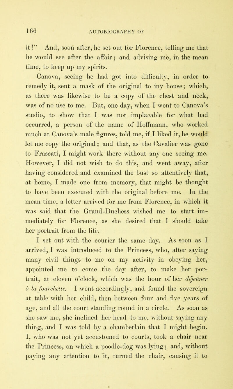 it!” And, soon after,lie set out for Florence, telling me tliat he would see after the affair; and advising me, in the mean time, to keep up mj spirits. Canova, seeing he had got into difficulty, in order to remedy it, sent a mask of the original to my house; which, as there was likewise to be a copy of the chest and neck, was of no use to me. But, one day, when I went to Canova’s studio, to show that I was not implacable for what had occurred, a person of the name of Hoffmann, who worked much at Canova’s male figures, told me, if I liked it, he would let me copy the original; and that, as the Cavalier was gone to Frascati, I might work there without any one seeing me. However, I did not wish to do this, and went away, after having considered and examined the bust so attentively that, at home, I made one from memory, that might be thought to have been executed with the ori2:inal before me. In the mean time, a letter arrived for me from Florence, in which it was said that the Grand-Duchess wished me to start im- mediately for Florence, as she desired that I should take her portrait from the life. I set out with the courier the same day. As soon as I arrived, I was introduced to the Princess, who, after saying many civil things to me on my activity in obeying her, appointed me to come the day after, to make her por- trait, at eleven o’clock, which was the hour of her dejeuner a la fourcliette. I went accordingly, and found the sovereign at table with her child, then between four and five years of age, and all the court standing round in a circle. As soon as she saw me, she inclined her head to me, without saying any thing, and I was told by a chamberlain that I might begin. I, who was not yet accustomed to courts, took a chair near the Princess, on which a poodle-dog was lying; and, without paying any attention to it, turned the chair, causing it to