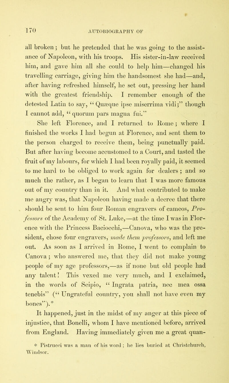 all broken ; but he pretended that he was going to the assist- ance of Napoleon, with his troops. His sister-in-law received him, and gave him all she could to help him—changed his travelling carriage, giving him the handsomest she had—and, after having refreshed himself, he set out, pressing her hand with the greatest friendship. I remember enough of the detested Latin to say, “ Quseque ipse miserrima vidi;” though I cannot add, quorum pars magna fui.” She left Florence, and I returned to Home; where I finished the works I had begun at Florence, and sent them to the person charged to receive them, being punctually paid. But after having become accustomed to a Court, and tasted the fruit of my labours, for which I had been royally paid, it seemed to me hard to be obliged to work again for dealers ; and so much the rather, as I began to learn that I was more famous out of my country than in it. And what contributed to make me angry was, that Napoleon having made a decree that there should be sent to him four Roman engravers of cameos. Pro- fessors of the Academy of St. Luke,—at the time I was in Flor- ence with the Princess Baciocchi,—Canova, who was the pre- sident, chose four engravers, made them iwofessors, and left me out. As soon as I arrived in Rome, I went to complain to Canova; who answered me, that they did not make young people of my age professors,—as if none but old people had any talent! This vexed me very much, and I exclaimed, in the words of Scipio, Ingrata patria, nec mea ossa tenebis” Ungrateful country, you shall not have even my bones’’).^' It happened, just in the midst of my anger at this piece of injustice, that Bonelli, whom I have mentioned before, arrived from England. Having immediately given me a great quan- * Pistrncci was a man of liis word ; he lies buried at Christchiireh, AYindsor.