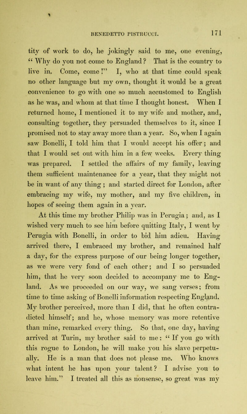 titj of work to do, lie jokingly said to me, one evening. Why do you not come to England? That is the country to live in. Come, come I” I, who at that time could speak no other language but my own, thought it would be a great convenience to go with one so much accustomed to English as he was, and whom at that time I thought honest. AYhen I returned home, I mentioned it to my wife and mother, and, consulting together, they jiersuaded themselves to it, since I promised not to stay away more than a year. So, when I again saw Bonelli, I told him that I would accept his offer ; and that I would set out with him in a few weeks. Every thing was prepared. I settled the affairs of my family, leaving them sufficient maintenance for a year, that they might not be in want of any thing ; and started direct for London, after embracing my wife, my mother, and my five children, in hopes of seeing them again in a year. At this time my brother Philip was in Perugia; and, as I wished very much to see him before quitting Italy, I went by Perugia with Bonelli, in order to bid him adieu. Having arrived there, I embraced my brother, and remained half a day, for the express purpose of our being longer together, as we were very fond of each other; and I so persuaded him, that he very soon decided to accompany me to Eng- land. As we proceeded on our way, we sang verses; from time to time asking of Bonelli information respecting England. My brother perceived, more than I did, that he often contra- dicted himself; and he, whose memory was more retentive than mine, remarked every thing. So that, one day, having arrived at Turin, my brother said to me : If you go with this rogue to London, he will make you his slave perpetu- ally. He is a man that does not please me. Who knows what intent he has upon your talent ? I advise you to leave him.” I treated all this as nonsense, so great was my