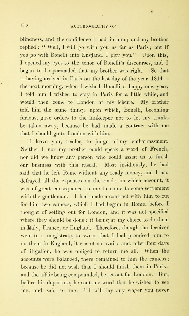 blindness, and tlie confidence I had in him; and my brother replied : ‘‘ A¥ell, I will go with you as far as Paris; but if you go with Bonelli into England, I pity you.” Upon this, I opened my eyes to the tenor of Bonelli’s discourses, and I began to be persuaded that my brother was right. So that —having arrived in Paris on the last day of the year 1814— the next morning, when I wished Bonelli a happy new year, I told him I wished to stay in Paris for a little while, and would then come to London at my leisure. My brother told him the same thing: upon which, Bonelli, becoming furious, gave orders to the innkeeper not to let my trunks be taken away, because he had made a contract with me that I should go to London with him. I leave you, reader, to judge of my embarrassment. Neither I nor my brother could speak a word of French, nor did we know any person who could assist us to finish our business with this rascal. Most insidiously, he had said that he left Borne without any ready money, and I had defrayed all the expenses on the road; on which account, it was of great consequence to me to come to some settlement with the gentleman. I had made a contract with him to cut for him two cameos, which I had begun in Borne, before I thought of setting out for London, and it was not specified where they should be done; it being at my choice to do them in Italy, France, or England. Therefore, though the deceiver went to a magistrate, to swear that I had promised him to do them in England, it was of no avail: and, after four days of litigation, he was obliged to return me all. When the accounts were balanced, there remained to him the cameos; because he did not wish that I should finish them in Paris : and the affair being compounded, he set out for London. But, befbre his departure, he sent me word that he wished to see me, and said to me: I will lay any wager you never