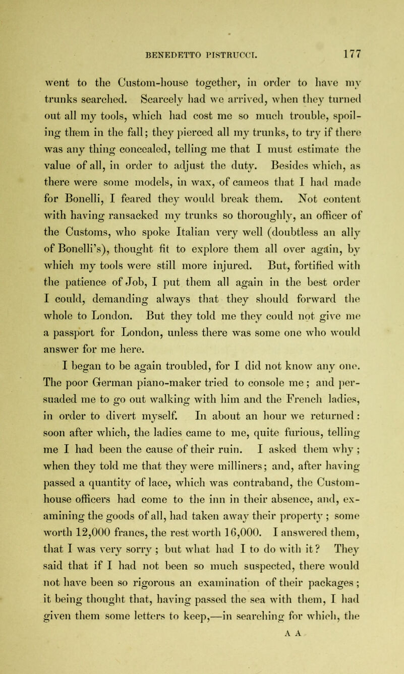 went to tlie Ciistom-liouse together, in order to have my trunks searclied. Scarcely had we arrived, when they turned out all my tools, which had cost me so much trouble, spoil- ing tliein in the fall; they pierced all my trunks, to try if there was any thing concealed, telling me that I must estimate the value of all, in order to adjust the duty. Besides which, as there were some models, in wax, of cameos that I had made for Bonelli, I feared they would break them. Not content with having ransacked my trunks so thoroughly, an officer of the Customs, who spoke Italian very well (doubtless an ally of Bonelli’s), thought fit to explore them all over agrtin, by which my tools were still more injured. But, fortified with the patience of Job, I put them all again in the best order I could, demanding always that they should forward the whole to London. But they told me they could not give me a passport for London, unless there was some one who would answer for me here. I began to be again troubled, for I did not know any one. The poor German piano-maker tried to console me; and ])er- suaded me to go out walking with him and the French ladies, in order to divert myself. In about an hour we returned : soon after which, the ladies came to me, quite furious, telling me I had been the cause of their ruin. I asked them wdiy ; when they told me that they were milliners; and, after having passed a quantity of lace, which Avas contraband, the Custom- house officers had come to the inn in their absence, and, ex- amining the goods of all, had taken away their property ; some worth 12,000 francs, the rest worth 16,000. I answered them, that I was very sorry ; but Avhat had I to do with it? They said that if I had not been so much suspected, there Avould not have been so rigorous an examination of their packages ; it being thought that, having passed the sea with them, I had given them some letters to keep,—in searching for which, the A A