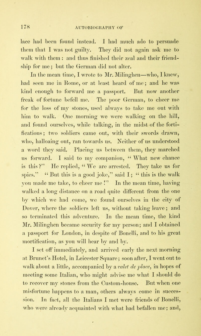 lace had been found instead. I had much ado to persuade them that I was not guilty. They did not again ask me to walk with them : and thus finished their zeal and their friend- ship for me; but the German did not alter. In the mean timej I wrote to Mr. Milinghen—who, I knew, had seen me in Rome, or at least heard of me; and he was kind enough to forward me a passport. But now another freak of fortune befell me. The poor German, to cheer me for the loss of my stones, used always to take me out with him to walk. One morning we were walking on the hill, and found ourselves, while talking, in the midst of the forti- fications ; two soldiers came out, with their swords drawn, who, halloaing out, ran towards us. Neither of us understood a word they said. Placing us between them, they marched us forward. I said to my companion, What new chance is this?” He replied, We are arrested. They take us for spies.” But this is a good joke,” said I; this is the walk you made me take, to cheer me !” In the mean time, having walked a long distance on a road quite different from the one by which we had come, we found ourselves in the city of Dover, where tlie soldiers left us, without taking leave; and so terminated this adventure. In the mean time, the kind Mr. Milinghen became security for my person; and I obtained a passport for London, in despite of Bonelli, and to his great mortification, as you will hear by and by. I set off immediately, and arrived early the next morning at Brunet’s Hotel, in Leicester Square; soon after, I went out to walk about a little, accompanied by a valet de jdace, in hopes of meeting some Italian, who might advise me what I should do to recover my stones from the Custom-house. But when one misfortune happens to a man, others always come in succes- sion. In fact, all the Italians I met were friends of Bonelli, who were already acquainted with what had befallen me; and.