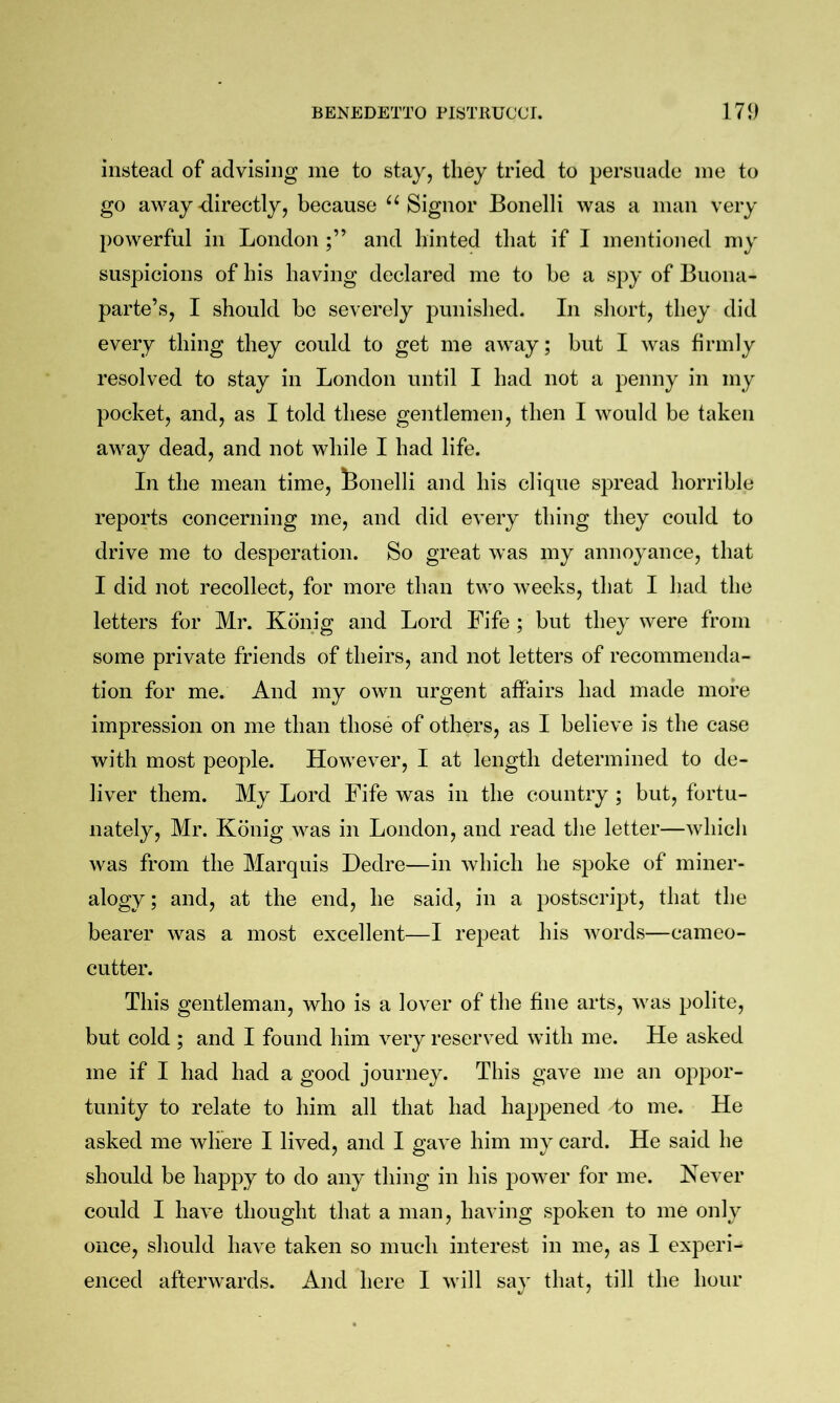 instead of advising me to stay, they tried to persuade me to go away-directly, because ‘^Signor Bonelli was a man very powerful in London and hinted that if I mentioned my suspicions of his having declared me to be a spy of Buona- parte’s, I should bo severely punislied. In short, they did every thing they could to get me away; but I was firmly resolved to stay in London until I had not a penny in my pocket, and, as I told these gentlemen, then I would be taken away dead, and not while I had life. In the mean time, feonelli and his clique spread horrible reports concerning me, and did every thing they could to drive me to desperation. So great was my annoyance, that I did not recollect, for more than two weeks, that I had the letters for Mr. Konig and Lord Fife ; but they were from some private friends of theirs, and not letters of recommenda- tion for me. And my own urgent affairs had made more impression on me than those of others, as I believe is the case with most people. However, I at length determined to de- liver them. My Lord Fife was in the country ; but, fortu- nately, Mr. Konig was in London, and read the letter—which was from the Marquis Dedre—in which he spoke of miner- alogy ; and, at the end, he said, in a postscript, that the bearer was a most excellent—I repeat his words—cameo- cutter. This gentleman, who is a lover of the fine arts, was polite, but cold ; and I found him very reserved with me. He asked me if I had had a good journey. This gave me an oppor- tunity to relate to him all that had happened to me. He asked me where I lived, and I gave him my card. He said he should be happy to do any thing in his power for me. Kever could I have thought that a man, having spoken to me only once, should have taken so much interest in me, as I experi- enced afterwards. And here I will sa}' that, till the hour