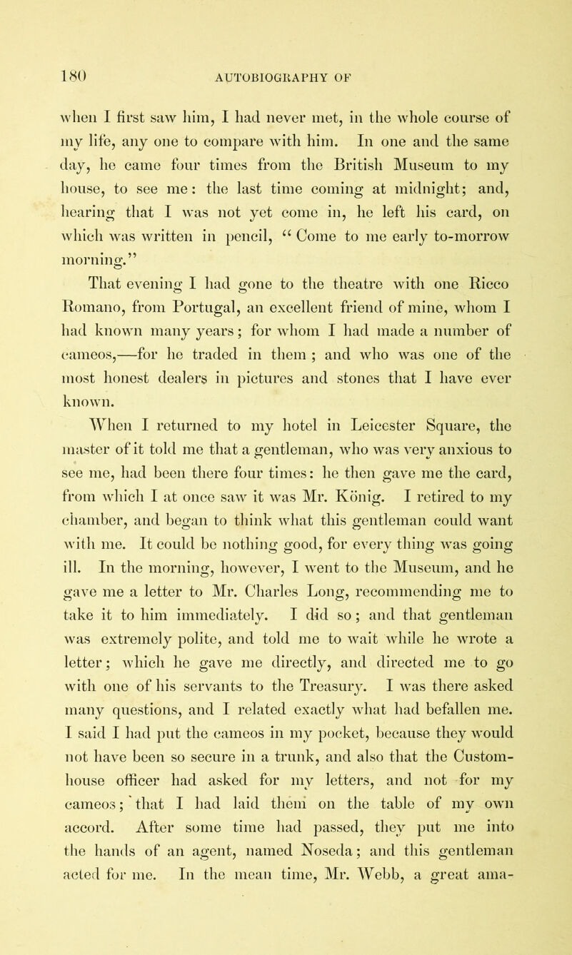 when I first saw him, I had never met, in the whole course of my life, any one to compare with him. In one and the same day, he came four times from the British Museum to my house, to see me: the last time coming at midnight; and, hearing that I w'as not yet come in, he left his card, on which was written in pencil, “ Come to me early to-morrow morning.” That evening I had gone to the theatre with one Bicco Romano, from Portugal, an excellent friend of mine, whom I had known many years; for whom I had made a number of cameos,—-for he traded in them ; and who was one of the most honest dealers in pictures and stones that I have ever known. When I returned to my hotel in Leicester Square, the master of it told me that a gentleman, who was very anxious to see me, had been there four times: he then gave me the card, from which I at once saw it was Mr. Kbnig. I retired to my chamber, and began to think what this gentleman could want with me. It could be nothing good, for every thing was going ill. In the morning, however, I went to the Museum, and he gave me a letter to Mr. Charles Long, recommending me to take it to him immediately. I did so; and that gentleman was extremely polite, and told me to wait while he wrote a letter; which he gave me directly, and directed me to go with one of his servants to the Treasury. I w^as there asked many questions, and I related exactly what had befallen me. I said I had put the cameos in my pocket, because they would not have been so secure in a trunk, and also that the Custom- house officer had asked for my letters, and not for my cameos; ' that I had laid them on the table of my own accord. After some time had passed, they put me into the hands of an agent, named Roseda; and this gentleman acted for me. In the mean time, Mr. Webb, a great ama-