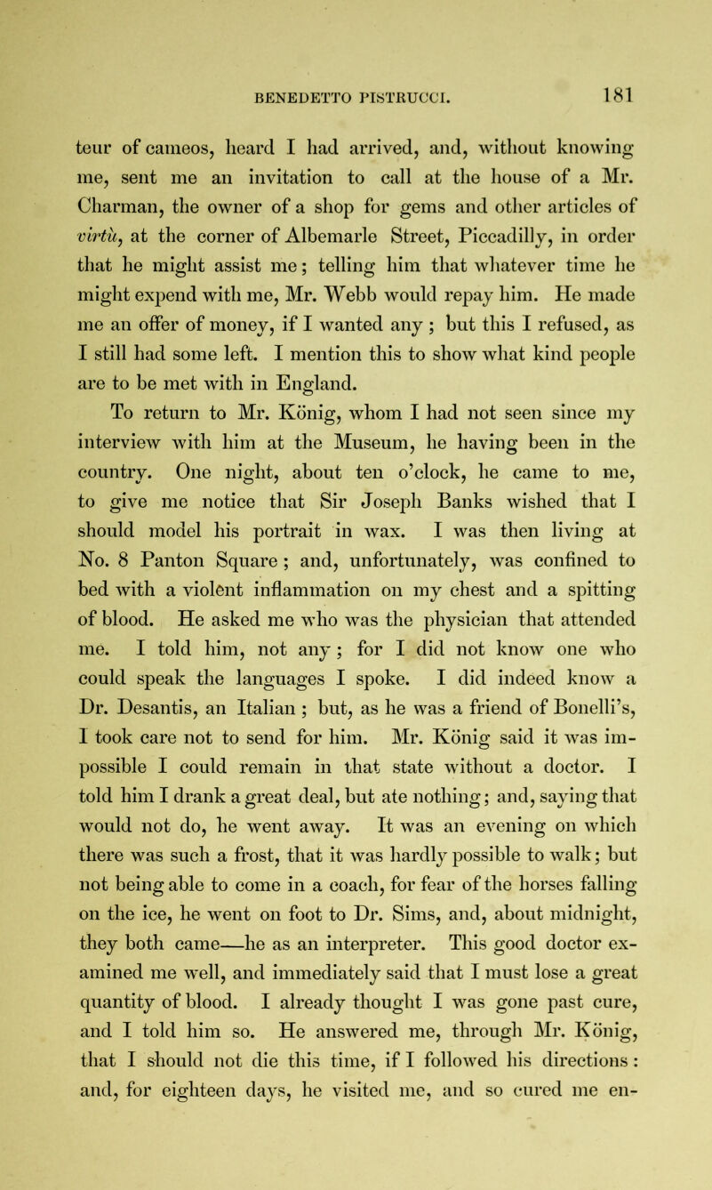 teur of cameos, heard I had arrived, and, without knowing me, sent me an invitation to call at the house of a Mr. Charman, the owner of a shop for gems and other articles of virtu^ at the corner of Albemarle Street, Piccadilly, in order that he might assist me; telling him that whatever time he might expend with me, Mr. Webb would repay him. He made me an offer of money, if I wanted any ; but this I refused, as I still had some left. I mention this to show what kind people are to be met with in England. To return to Mr. Konig, whom I had not seen since my interview with him at the Museum, he having been in the country. One night, about ten o’clock, he came to me, to give me notice that Sir Joseph Banks wished that I should model his portrait in wax. I was then living at Ho. 8 Panton Square ; and, unfortunately, was confined to bed with a violent inflammation on my chest and a spitting of blood. He asked me who was the physician that attended me. I told him, not any; for I did not know one who could speak the languages I spoke. I did indeed know a Dr. Desantis, an Italian ; but, as he was a friend of Bonelli’s, I took care not to send for him. Mr. Konig said it was im- possible I could remain in that state without a doctor. I told him I drank a great deal, but ate nothing; and, saying that would not do, he went away. It was an evening on which there was such a frost, that it was hardly possible to walk; but not being able to come in a coach, for fear of the horses falling on the ice, he went on foot to Dr. Sims, and, about midnight, they both came—he as an interpreter. This good doctor ex- amined me well, and immediately said that I must lose a great quantity of blood. I already thought I was gone past cure, and I told him so. He answered me, through Mr. Konig, that I should not die this time, if I followed his directions : and, for eighteen days, he visited me, and so cured me en-