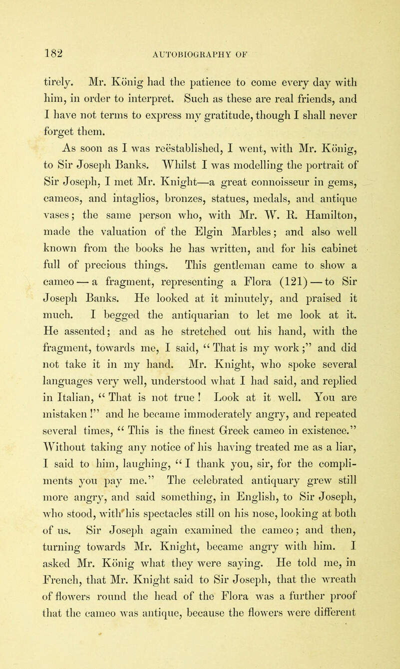 tirely. Mr. Konig had the patience to come every day with him, in order to interpret. Such as these are real friends, and I have not terms to express my gratitude, though I shall never forget them. As soon as I was reestablished, I went, with Mr. Konig, to Sir Joseph Banks. Whilst I was modelling the portrait of Sir Joseph, I met Mr. Knight—a great connoisseur in gems, cameos, and intaglios, bronzes, statues, medals, and antique vases; the same person who, with Mr. W. R. Hamilton, made the valuation of the Elgin Marbles; and also well known from the books he has written, and for his cabinet full of precious things. This gentleman came to show a cameo — a fragment, representing a Flora (121)—to Sir Joseph Banks. He looked at it minutely, and praised it much. I begged the antiquarian to let me look at it. He assented; and as he stretched out his hand, with the fragment, towards me, I said, That is my work;” and did not take it in my hand. Mr. Knight, who spoke several languages very well, understood what I had said, and replied in Italian, That is not true ! Look at it well. You are mistaken !” and he became immoderately angry, and repeated several times, “ This is the finest Greek cameo in existence.” Without taking any notice of his having treated me as a liar, I said to him, laughing, “ I thank you, sir, for the compli- ments you pay me.” The celebrated antiquary grew still more angry, and said something, in English, to Sir Joseph, who stood, witlf his spectacles still on his nose, looking at both of us. Sir Joseph again examined the cameo; and then, turning towards Mr. Knight, became angry with him. I asked Mr. Konig what they were saying. He told me, in French, that Mr. Knight said to Sir Joseph, that the wreath of flowers round the head of the Flora was a further proof that the cameo was antique, because the flowers were different