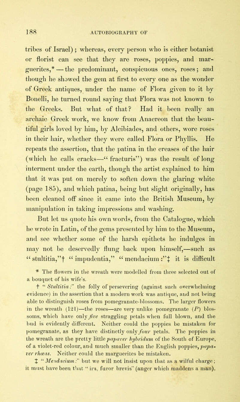 tribes of Israel) ; whereas, every person who is either botanist or florist can see that they are roses, poppies, and mar- guerites,^— the predominant, conspicuous ones, roses; and though he showed the gem at first to every one as the wonder of Greek antiques, under the name of Flora given to it by Bonelli, he turned round saying that Flora was not known to the Greeks. But what of that? Had it been really an archaic Greek work, we know from Anacreon that the beau- tiful girls loved by him, by Alcibiades, and others, wore roses in their hair, whether they were called Flora or Phyllis. He repeats the assertion, that the patina in the creases of the hair (which he calls cracks—fracturis”) was the result of long interment under the earth, though the artist explained to him that it was put on merely to soften down the glaring white (page 185), and which patina, being but slight originally, has been cleaned off since it came into the British Museum, by manipulation in taking impressions and washing. But let us quote his own words, from the Catalogue, which he wrote in Latin, of the gems presented by him to the Museum, and see whether some of the harsh epithets he indulges in may not be deservedly flung back upon himself,—such as stultitia,”f impudentia,” “ mendacium it is difficult * The flowers in the wreath were modelled from three selected out of a bouquet of his wife’s. t Stultitia: the folly of persevering (against such overwhelming evidence) in the assertion that a modern work was antique, and not being able to distinguish roses from pomegranate-blossoms. The larger flowers in the wreath (121)—the roses—are very unlike pomegranate (P) blos- soms, which have only Jive straggling petals when full blown, and the bud is evidently different. Neither could the poppies be mistaken for ])omegranate, as they have distinctly only four petals. The poppies in the wreath are the pretty littlepcqjaver hyhridum of the South of Europe, of a violet-red colour, and much smaller than the English poppies, ver rJiceas. Neither could the marguerites be mistaken. X “ Mendaciumbut we will not insist upon that as a wilful charge ; it must have been tliat “ ira, furor brevis” (anger which maddens a man),