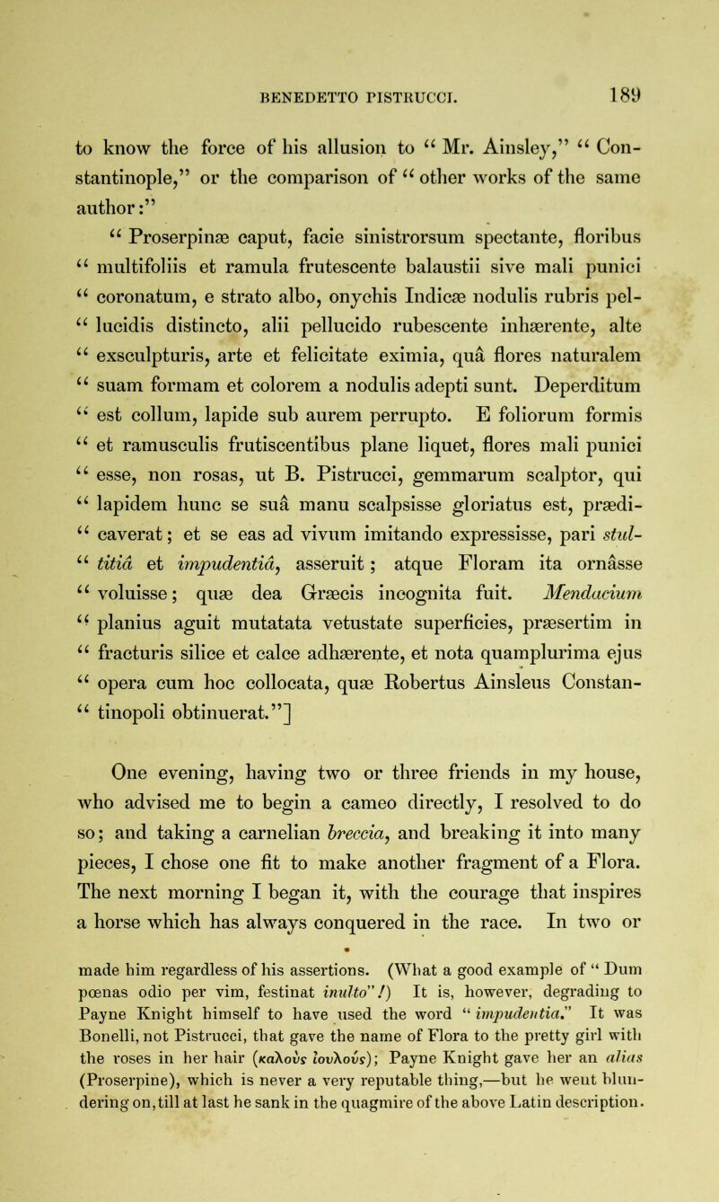 to know the force of his allusion to “ Mr. Ainsley,” “ Con- stantinople,” or the comparison of other works of the same author:” Proserpinae caput, facie sinistrorsum spectante, floribus multifoliis et ramula frutescente balaustii sive mali punici coronatum, e strato albo, onychis Indicse nodulis rubris pel- lucidis distincto, alii pellucido rubescente inhaerente, alte exsculpturis, arte et felicitate eximia, qua flores naturalem “ suam formam et colorem a nodulis adepti sunt. Deperditum est collum, lapide sub aurem perrupto. E foliorum formis et ramusculis frutiscentibus plane liquet, flores mali punici “ esse, non rosas, ut B. Pistrucci, gemmarum scalptor, qui lapidem hunc se sua manu scalpsisse gloriatus est, praedi- “ caverat; et se eas ad vivum imitando expressisse, pari stul- “ titid et impudentid, asseruit; atque Floram ita ornasse ^^voluisse; quae dea Graecis incognita fuit. Mendacium planius aguit mutatata vetustate superficies, praesertim in fracturis silice et calce adhaerente, et nota quamplurima ejus “ opera cum hoc collocata, quae Robertus Ainsleus Constan- tinopoli obtinuerat.”] One evening, having two or three friends in my house, who advised me to begin a cameo directly, I resolved to do so; and taking a carnelian breccia^ and breaking it into many pieces, I chose one fit to make another fragment of a Flora. The next morning I began it, with the courage that inspires a horse which has always conquered in the race. In two or • made him regardless of his assertions. (What a good example of “ Dum poenas odio per vim, festinat imdto”/) It is, however, degrading to Payne Knight himself to have used the word “ impudeutia. It was Bonelli, not Pistrucci, that gave the name of Flora to the pretty girl with the roses in her hair [koXovs lovKovs); Payne Knight gave her an alias (Proserpine), which is never a very reputable thing,—but he went blun- dering on, till at last he sank in the quagmire of the above Latin description.