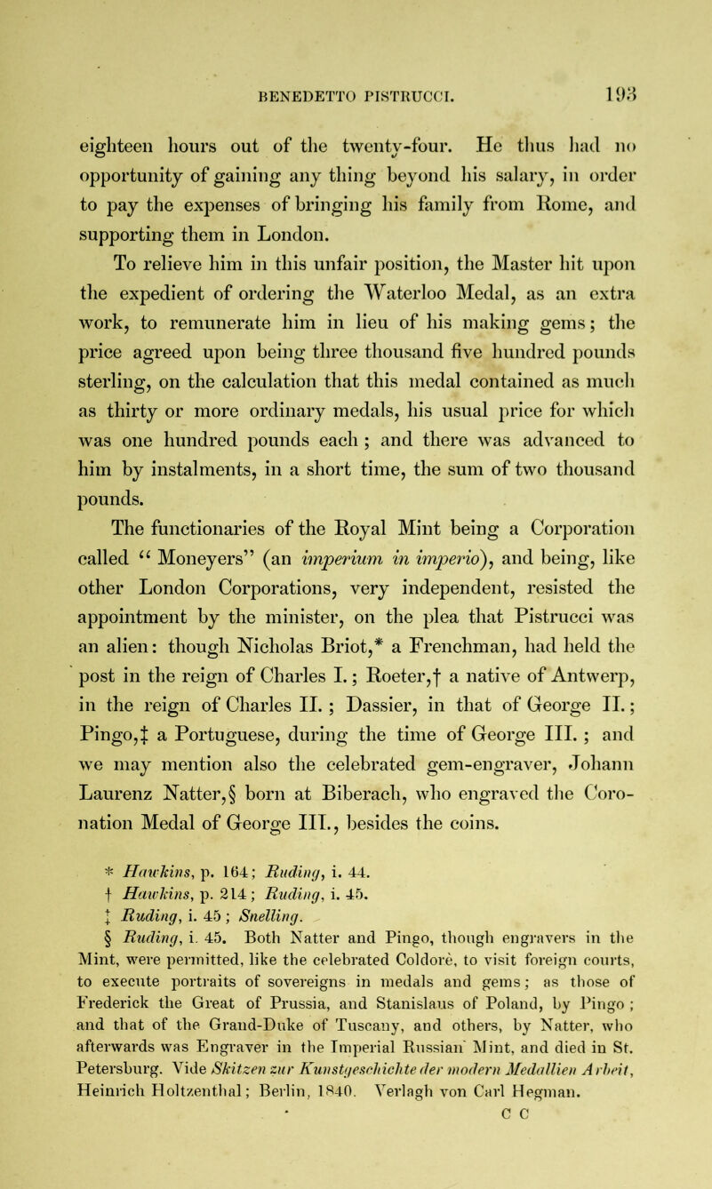 eighteen hours out of the twenty-four. He tlius liad no opportunity of gaining any thing beyond his salary, in oi’der to pay the expenses of bringing his family from Koine, and supporting them in London. To relieve him in this unfair position, the Master hit upon the expedient of ordering the Waterloo Medal, as an extra work, to remunerate him in lieu of his making gems; the price agreed upon being three thousand five hundred pounds sterling, on the calculation that this medal contained as much as thirty or more ordinary medals, his usual jirice for which was one hundred pounds each ; and there was advanced to him by instalments, in a short time, the sum of two thousand pounds. The functionaries of the Royal Mint being a Corporation called Moneyers” (an imperium in imperio)^ and being, like other London Corporations, very independent, resisted the appointment by the minister, on the plea that Pistrucci was an alien: though Nicholas Briot,* * * § a Frenchman, had held the post in the reign of Charles I.; Roeter,f a native of Antwerp, in the reign of Charles II. ; Dassier, in that of George II.; Pingo,^ a Portuguese, during the time of George III. ; and we may mention also the celebrated gem-engraver, Johann Laurenz Natter, § born at Biberach, who engraved the Coro- nation Medal of George III., besides the coins. * HmcTcins, p. 164; Ending, i. 44. f HaivJcins, p. 214; Ending, i. 45. I Ending, i. 45 ; Snelling. § Ending, i. 45. Both Natter and Pingo, though engi-avers in tlie Mint, were permitted, like the celebrated Coldore, to visit foreign courts, to execute portraits of sovereigns in medals and gems; as those of Frederick the Great of Prussia, and Stanislaus of Poland, by Pingo ; and that of tbe Grand-Duke of Tuscany, and others, by Natter, who afterwards was Engraver in tbe Imperial Kussian' Mint, and died in St. Petersburg. Vide Skitzen znr Kunstgesrhichte der modern MedalUen A rheit, Heinrich Holtzenthal; Berlin, 1840. Verlagh von Carl Hegman. C C