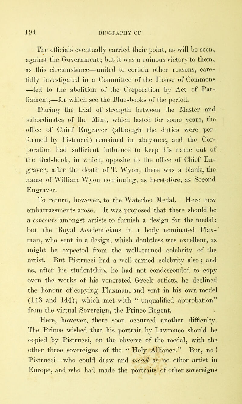 The officials eventually carried their point, as will be seen, against the Government; but it was a ruinous victory to them, as this circumstance—united to certain other reasons, care- fully investigated in a Committee of the House of Commons —led to the abolition of the Corporation by Act of Par- liament,—for which see the Blue-books of the period. During the trial of strength between the Master and subordinates of the Mint, which lasted for some years, the office of Chief Engraver (although the duties were per- formed by Pistrucci) remained in abeyance, and the Cor- poration had sufficient influence to keep his name out of the Red-book, in which, opposite to the office of Chief En- graver, after the death of T. Wyon, there was a blank, the name of William Wyon continuing, as heretofore, as Second E no-raver. O To return, however, to the Waterloo Medal. Here new embarrassments arose. It was proposed that there should be a coiwours amongst artists to furnish a design for the medal; but the Royal Academicians in a body nominated Flax- man, who sent in a design, which doubtless was excellent, as might be expected from the well-earned celebrity of the artist. But Pistrucci had a well-earned celebrity also; and as, after his studentship, he had not condescended to copy even the works of his venerated Greek artists, he declined the honour of copying Flaxman, and sent in his own model (143 and 144); which met with ^‘unqualified approbation” from the virtual Sovereign, the Prince Regent. Here, however, there soon occurred another difficulty. The Prince wished that his portrait by Lawrence should be copied by Pistrucci, on the obverse of the medal, with the other three sovereigns of the “ Holy Alliance.” But, no ! Pistrucci—who could draw and model as no other artist in Europe, and who had made the portraits of other sovereigns