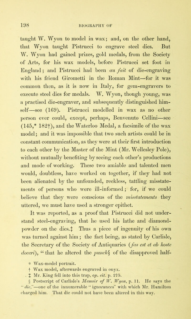 taught W. Wyon to model in wax; and, on the other hand, that Wyon taught Pistrucci to engrave steel dies. But W. Wyon had gained prizes, gold medals, from the Society of Arts, for his wax models, before Pistrucci set foot in England; and Pistrucci had been au fait of die-engraving witli his friend Girometti in the Homan Mint—for it was common then, as it is now in Italy, for gem-engravers to execute steel dies for medals. W. Wyon, though young, was a practised die-engraver, and subsequently distinguished him- self—see (169). Pistrucci modelled in wax as no other person ever could, except, perhaps, Benvenuto Cellini—see (145,* 182f), and the Waterloo Medal, a facsimile of the wax model; and it was impossible that two such artists could be in constant communication, as they were at their first introduction to each other by the Master of the Mint (Mr. Wellesley Pole), without mutually benefiting by seeing each other’s productions and mode of working. These two amiable and talented men would, doubtless, have worked on together, if they had not been alienated by the unfounded, reckless, tattling misstate- ments of persons who were ill-informed; for, if we could believe that they were conscious of the misstatements they uttered, we must have used a stronger epithet. It was reported, as a proof that Pistrucci did not under- stand steel-engraving, that he used his lathe and diamond- powder on the dies.J Thus a piece of ingenuity of his own was turned against him; the fact being, as stated by Carlisle, the Secretary of the Society of Antiquaries {fas est et ah lioste doceri)^ that he altered the punchy of the disapproved half- * Wax-model portrait. f Wax model, afterwards engraved in onyx. . X Mr, King fell into this trap, op. cit. p. 275. § Postscript of Carlisle’s Memoir of W. Wyon, p. 11, He says the “ die'd—one of the innumerable “ ignorances” with which Mr. Hamilton charged him. That die could not have been altered in this way.