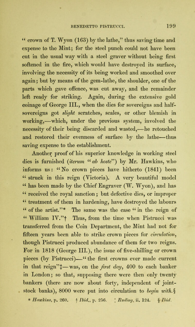 crown of T. Wyon (163) by the lathe,” thus saving time and expense to the Mint; for the steel punch could not have been cut in the usual way with a steel graver without being first softened in the fire, which would have destroyed its surface, involving the necessity of its being worked and smoothed over again; but by means of the gem-lathe, the shoulder, one of the parts which gave offence, was cut away, and the remainder left ready for striking. Again, during the extensive gold coinage of George III., when the dies for sovereigns and half- sovereigns got slight scratches, scales, or other blemish in working,—which, under the previous system, involved the necessity of their being discarded and wasted,—he retouched and restored their evenness of surface by the lathe—thus saving expense to the establishment. Another proof of his superior knowledge in working steel dies is furnished (iterum ah hoste) by Mr. Hawkins, who informs us: ^^No crown pieces have hitherto (1841) been struck in this reign (Victoria). A very beautiful model has been made by the Chief Engraver (W. Wyon), and has received the royal sanction; but defective dies, or improper treatment of them in hardening, have destroyed the labours of the artist.”* The same was the case in the- reign of William IV.”| Thus, from the time when Pistrucci was transferred from the Coin Department, the Mint had not for fifteen years been able to strike crown pieces for circulation^ though Pistrucci produced abundance of them for two reigns. For in 1818 (George IIP), the issue of five-shilling or crown pieces (by Pistrucci)—the first crowns ever made current in that reign”^—was, on the first day^ 400 to each banker in London; so that, supposing there were then only twenty bankers (there are now about forty, independent of joint- . stock banks), 8000 were put into circulation to begin with.^ * Hmch'ins, p. 260. f Ihid., p. 256. * Budhuj, ii. 124. § Ihul.