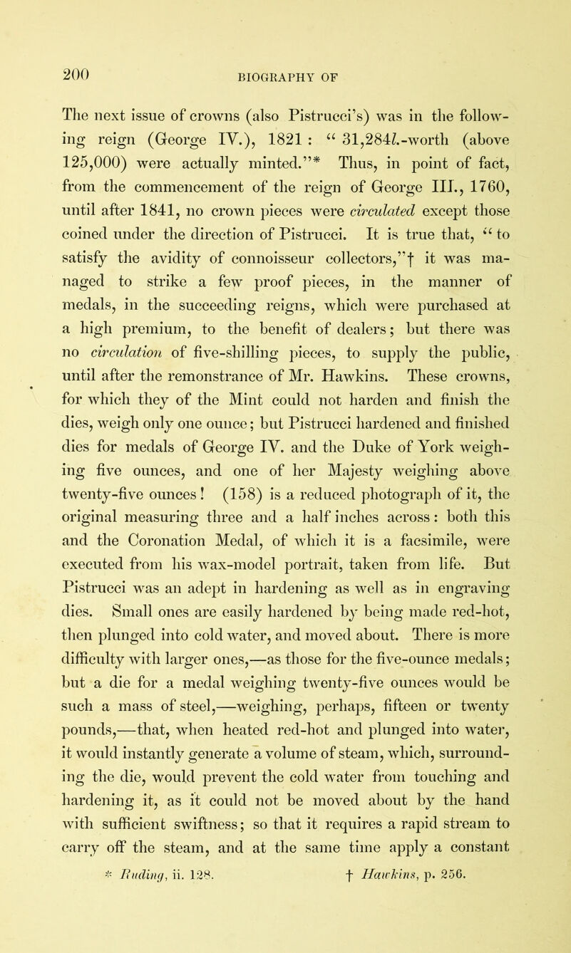 The next issue of crowns (also Pistrucci’s) was in the follow- ing reign (George IV.), 1821 : 31,284Z.-worth (above 125,000) were actually minted.”* Thus, in point of fact, from the commencement of the reign of George III., 1760, until after 1841, no crown pieces were circulated except those coined under the direction of Pistrucci. It is true that, to satisfy the avidity of connoisseur collectors,”! it was ma- naged to strike a few proof pieces, in the manner of medals, in the succeeding reigns, which were purchased at a high premium, to the benefit of dealers; but there was no circulation of five-shilling j^ieces, to supply the public, until after the remonstrance of Mr. Hawkins. These crowns, for which they of the Mint could not harden and finish the dies, weigh only one ounce; but Pistrucci hardened and finished dies for medals of George IV. and the Duke of York weigh- ing five ounces, and one of her Majesty weighing above twenty-five ounces ! (158) is a reduced photograph of it, the original measuring three and a half inches across: both this and the Coronation Medal, of which it is a facsimile, were executed from his wax-model portrait, taken from life. But Pistrucci was an adept in hardening as well as in engraving dies. Small ones are easily hardened by being made red-hot, then plunged into cold water, and moved about. There is more difficulty with larger ones,—as those for the five-ounce medals; but a die for a medal weighing twenty-five ounces would be such a mass of steel,—weighing, perhaps, fifteen or twenty pounds,—that, when heated red-hot and plunged into water, it would instantly generate a volume of steam, which, surround- ing the die, would prevent the cold water from touching and hardening it, as it could not be moved about by the hand with sufficient swiftness; so that it requires a rapid stream to carry off the steam, and at the same time apply a constant Budlng, ii. 128. f Hawl'ins, p. 256.