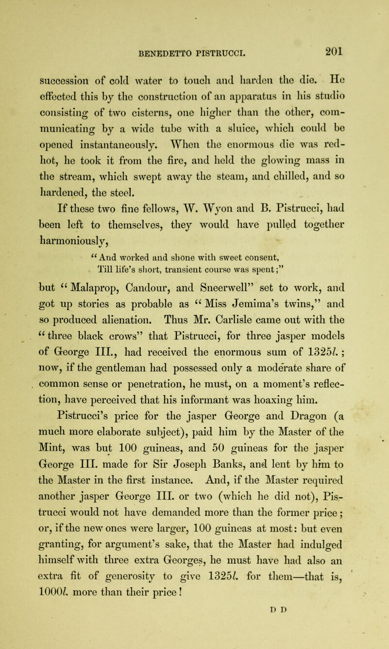 succession of cold water to touch and harden the die. He effected this by the construction of an apparatus in liis studio consisting of two cisterns, one higher than the other, com- municating by a wide tube with a sluice, which could be opened instantaneously. When the enormous die was red- hot, he took it from the fire, and held the glowing mass in the stream, which swept away the steam, and chilled, and so hardened, the steel. If these two fine fellows, W. Wyon and B. Pistrucci, had been left to themselves, they would have pulled together harmoniously, “ And worked and shone with sweet consent. Till life’s short, transient course was spent but Malaprop, Candour, and Sneerwell” set to work, and got up stories as probable as Miss Jemima’s twins,” and so produced alienation. Thus Mr. Carlisle came out with the three black crows” that Pistrucci, for three jasper models of George III., had received the enormous sum of 1325^.; now, if the gentleman had possessed only a moderate share of common sense or penetration, he must, on a moment’s reflec- tion, have perceived that his informant was hoaxing him. Pistrucci’s price for the jasper George and Dragon (a much more elaborate subject), paid him by the Master of the Mint, was but 100 guineas, and 50 guineas for the jasper George III. made for Sir Joseph Banks, and lent by him to the Master in the first instance. And, if the Master required another jasper George III. or two (which he did not), Pis- trucci would not have demanded more than the former price; or, if the new ones were larger, 100 guineas at most: but even granting, for argument’s sake, that the Master had indulged himself with three extra Georges, he must have had also an extra fit of generosity to give 1325Z. for them—that is, lOOOZ. more than their price ! D D