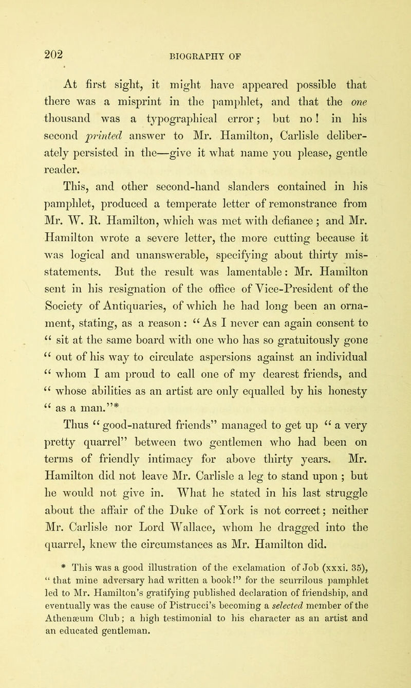 At first sight, it might have appeared possible that there was a misprint in the pamphlet, and that the one thousand was a typographical error; but no! in his second 'printed answer to Mr. Hamilton, Carlisle deliber- ately persisted in the—give it what name you please, gentle reader. This, and other second-hand slanders contained in his pamphlet, produced a temperate letter of remonstrance from Mr. W. R. Hamilton, which was met with defiance; and Mr. Hamilton wrote a severe letter, the more cutting because it was logical and unanswerable, specifying about thirty mis- statements. But the result was lamentable: Mr. Hamilton sent in his resignation of the office of Vice-President of the Society of Antiquaries, of which he had long been an orna- ment, stating, as a reason : As I never can again consent to sit at the same board with one who has so gratuitously gone “ out of his way to circulate aspersions against an individual whom I am proud to call one of my dearest friends, and whose abilities as an artist are only equalled by his honesty as a man.”* Thus good-natured friends” managed to get up a very pretty quarrel” between two gentlemen who had been on terms of friendly intimacy for above thirty years. Mr. Hamilton did not leave Mr. Carlisle a leg to stand upon ; but he would not give in. What he stated in his last struggle about the affair of the Duke of York is not correct; neither Mr. Carlisle nor Lord Wallace, whom he dragged into the quarrel, knew the circumstances as Mr, Hamilton did. * This was a good illustration of the exclamation of Job (xxxi. 35), “ that mine adversary had written a hook!” for the scurrilous pamphlet led to Mr. Hamilton’s gratifying published declaration of friendship, and eventually was the cause of Pistrucci’s becoming a selected member of the Athenaeum Club; a high testimonial to his character as an artist and an educated gentleman.