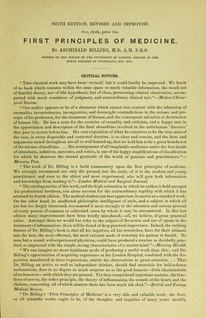 SIXTH EDITION, REVISED AND IMPROVED. 8vo, cloth, price 16s. FIRST PRINCIPLES OF MEDICINE. By ARCHIBALD BILLING, M.D. A.M. F.R.S. MEMBER OE THE SENATE OF THE CNIVEKSITY OF LONDON, FELLOW OF THE ROYAL COLLEGE OK PHYSICIANS, ETC. ETC. CRITICAL NOTICES. This classical work may have been ‘ revised,’ but it could hardly be improved. We know of no book which contains within the same space so much valuable information, the result not of fanciful theory, nor of idle hypothesis, but of close, persevering clinical observation, accom- panied with much soundness of judgment, and extraordinary clinical tact.”—Medico-Chirur- gical Review. “ Our author appears to be of a character which cannot rest content Avith the admission of anomalies, inconsistencies, incongruities, and downright contradictions in the axioms and pre- cepts of his profession, for the treatment of disease, and the consequent salvation or destruction of human life. He has a taste for the exercise of causality and criticism, and a happy tact in the appreciation and description of the fatal absurdities involved in the unfortunate ‘ theories’ that pass in review before him. His own exposition of what he conceives to be the true state of the case, in every disputable and contested doctrine, is so clear and concise, and the facts and arguments stated throughout are all so well hunted up, that we hold him to be a great benefactor of the science of medicine. . . His arrangement of all imaginable medicines under the four heads of stimulants, sedatives, narcotics, and tonics, is one of the happy simplifications of classification for which he deserves the eternal gratitude of the world of patients and practitioners.”— Morning Post. “ The work of Dr. Billing is a lucid commentary upon the first principles of medicine. We strongly recommend not only the perusal, but the study, of it to the student and young practitioner, and even to the ablest and most experienced, who will gain both information and knowledge from reading it.”—London Medical and Surgical Journal. “ The sterling merits of this work, and the high estimation in which its author is held amongst his professional brethren, can alone account for the extraordinary rapidity with which it has attained its fourth edition. The medical student can best appreciate its merits as a standard work. On the other hand, its unaffected philosophic intelligence of style, and a subject in Avhich all are but too deeply interested, recommend it most strongly to the attention and serious perusal of every person of common or cultivated sense by whom it may be encountered. In this last edition many improvements have been briefly introduced,—all, Ave believe, of great practical value. Amongst these we would but refer to the subject of the action and use of opium in the treatment of inflammation: these Avill be found of deep practical importance. Indeed, the striking feature of Dr. Billing’s book is, that all his inquiries, all his researches, have for their ultimate aim the best, the most effectual, the most rational mode of restoring his patient to health. No man but a sound, Avell-experienced physician, could have produced a treatise so decidedl}’ prac- tical, so impressed AAntli the simple, strong characteristics of a master mind.”—Morning Herald. “ We can imagine no more legitimate mode of producing a useful work than this ; and Dr. Billing’s opportunities of acquiring experience at the London Hospital, combined with the dis- position manifested in these expressions, entitle his observations to great attention. . . That Dr. Billing, an active as AA^ell as independent thinker, should find materials for half-a-dozen reclamations, does in no degree so much surprise us as the good humour—little characteristic of reclamators—Avith Avhich they are penned. Yet they comprehend important matters: the func- tions of nerves, the reflex principle, the theory of inflammation, the sounds of the heart, and the cholera; concerning all ofAvhich matters there has been much ink shed.”—jRriYw/i and Foreign Medical Review. “ Dr. Billing’s ‘First Principles of Medicine’ is a A'ery able and valuable Avork; the fruit, as all scientific Avorks ought to be, of the thoughts and inquiries of many years steadily