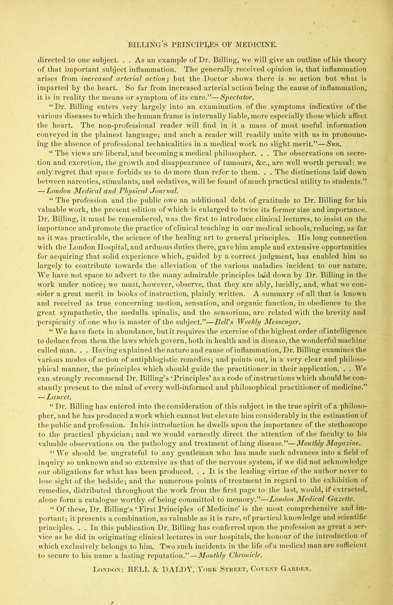 billing’s peinciples of medicine. directed to one subject. . . As an example of Dr. Billing, we will give an outline of his theory of that important subject inflammation. The generally received opinion is, that inflammation arises from increased arterial action; but the Doctor shows there is no action but what is imparted by the heart. So far from increased arterial action being the cause of inflammation, it is in reality the means or symptom of its cure.”—Spectator. “Dr. Billing enters very largely into an examination of the symptoms indicative of the various diseases to which the human frame is internally liable, more especially those which affect the heart. The non-professional reader will find in it a mass of most useful information conveyed in the plainest language; and such a reader will readily unite with us in pronounc- ing the absence of professional technicalities in a medical work no slight merit.”—Sun. “ The views are liberal, and becoming a medical philosopher. . . The observations on secre- tion and excretion, the growth and disappearance of tumours, &c., are well worth perusal: we only regret that space forbids us to do more than refer to them. . . The distinctions laid down between narcotics, stimulants, and sedatives, will be found of much practical utility to students.” —London Medical and Physical Journal. “ The profession and the public owe an additional debt of gratitude to Dr. Billing for his valuable work, the present edition of which is enlarged to twice its former size and importance. Dr. Billing, it must be remembered, was the first to introduce clinical lectures, to insist on the importance and promote the practice of clinical teaching in our medical schools, reducing,' as far as it was practicable, the science of the healing art to general principles. His long connection with the London Hospital, and arduous duties there, gave him ample and extensive opportunities for acquiring that solid experience which, guided by a correct judgment, has enabled him so largely to contribute towards the alleviation of the various maladies incident to our nature. We have not space to advert to the many admirable principles laid down by Dr. Billing in the work under notice; we must, however, observe, that they are ably, lucidly, and, what we con- sider a great merit in books of instruction, plainly written. A summary of all that is known and received as true concerning motion, sensation, and organic function, in obedience to the great sympathetic, the medulla spinalis, and the sensorium, are related with the brevity and perspicuity of one who is master of the subject.”—Bell’s Weekly Messenger. “We have facts in abundance, but it requires the exercise of the highest order of intelligence to deduce from them the laws which govern, both in health and in disease, the wonderful machine called man. . . Having explained the nature and cause of inflammation, Dr. Billing examines the various modes of action of antiphlogistic remedies; and points out, in a very clear and philoso- phical manner, the principles which should guide the practitioner in their application. . . We can strongly recommend Dr. Billing’s ‘Principles’ as a code of instructions which should be con- stantly present to the mind of every well-informed and philosophical practitioner of medicine.” —Lancet. “Dr. Billing has entered into the consideration of this subject in the true spirit of a philoso- pher, and he has produced a work which cannot but elevate him considerably in the estimation of the public and profession. In his introduction he dwells upon the importance of the stethoscope to the practical physician; and we would earnestly direct the attention of the faculty to his valuable observations on the pathology and treatment of lung disease.”—Monthly Magazine. “ We should be ungrateful to any gentleman who has made such advances into a field of inquiry so unknown and so extensive as that of the nervous system, if we did not acknowledge our obligations for what has been produced. . . It is the leading virtue of the author never to lose sight of the bedside; and the numerous points of treatment in regard to the exhibition of remedies, distributed throughout the work from the first page to the last, would, if extracted, alone form a catalogue worthy of being committed to memory.”—London Medical Gazette. “ Of these. Dr. Billing’s ‘ First Principles of Medicine’is the most comprehensive and im- portant; it presents a combination, as valuable as it is rare, of practical knowledge and scientific principles. . . In this publication Dr. Billing has conferred upon the profession as great a ser- vice as he did in originating clinical lectures in our hospitals, the honour of the introduction of which exclusively belongs to him. Two such incidents in the life of a medical man are sufficient to secure to his name a lasting reputation.”—Monthly Chronicle. London: BELL & DALDY, York Street, Covent Garden.