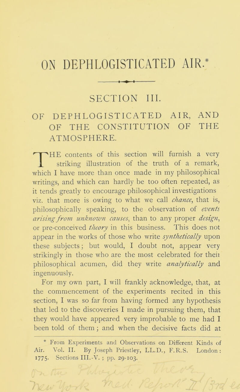 SECTION III. OF DEPHLOGISTICATED AIR, AND OF THE CONSTITUTION OF THE ATMOSPHERE. HE contents of this section will furnish a very striking illustration of the truth of a remark, which I have more than once made in my philosophical writings, and which can hardly be too often repeated, as it tends greatly to encourage philosophical investigations viz. that more is owing to wFat we call cha7ice, that is, philosophically speaking, to the observation of eventi arising froju unknown causes^ than to any proper design^ or pre-conceived theory in this business. This does not appear in the works of those who write synthetically upon these subjects; but would, I doubt not, appear very strikingly in those who are the most celebrated for theii philosophical acumen, did they write a^ialytically and ingenuously. For my own part, I will frankly acknowledge, that, at the commencement of the experiments recited in this section, I was so far from having formed any hypothesis that led to the discoveries I made in pursuing them, that they would have appeared very improbable to me had I been told of them ; and when the decisive facts did at * From Experiments and Observations on Different Kinds of Air. Vol. II. By Joseph Priestley, LL.D., F.R.S. London: 1775. Sections III.-V. ; pp. 29-103.