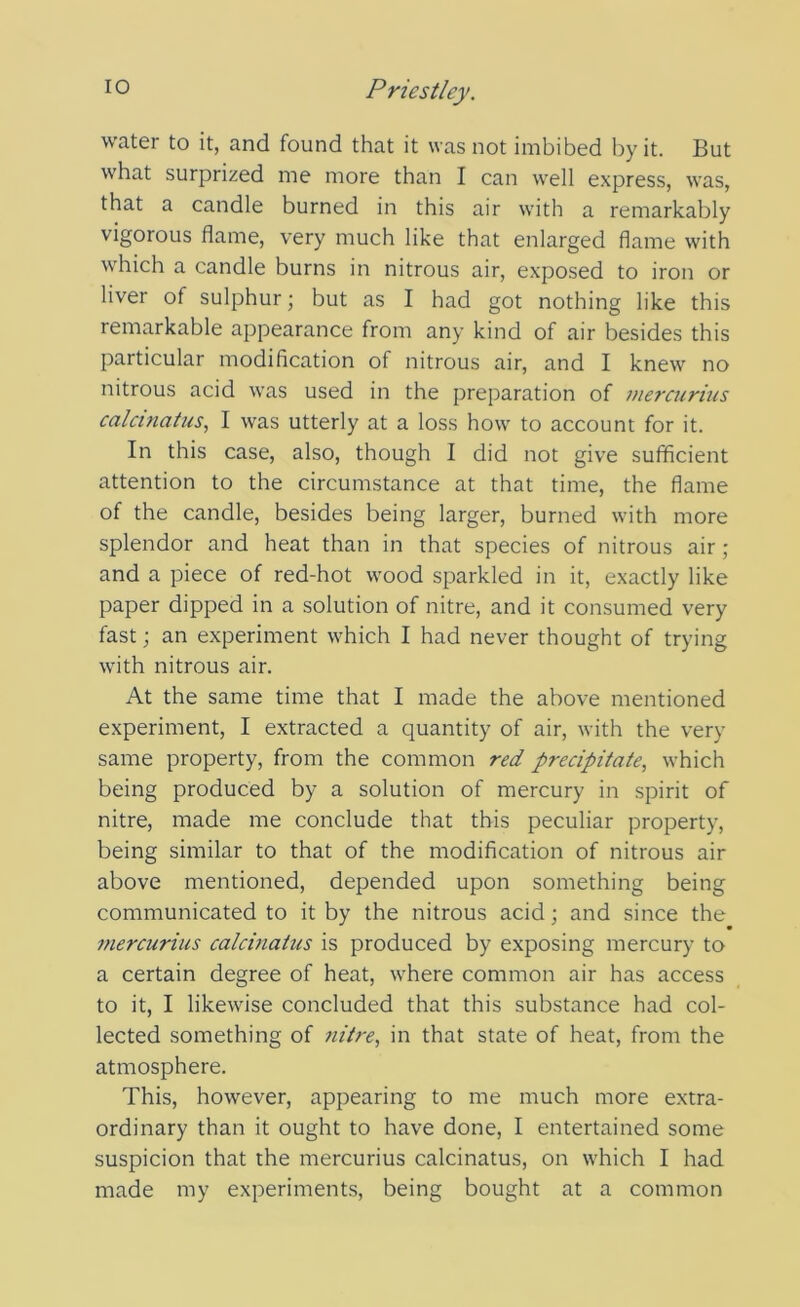 water to it, and found that it was not imbibed by it. But what surprized me more than I can well express, was, that a candle burned in this air with a remarkably vigorous flame, very much like that enlarged flame with which a candle burns in nitrous air, exposed to iron or liver of sulphur; but as I had got nothing like this remarkable appearance from any kind of air besides this particular modification of nitrous air, and I knew no nitrous acid was used in the preparation of inercurius calcinatus, I was utterly at a loss how to account for it. In this case, also, though I did not give sufficient attention to the circumstance at that time, the flame of the candle, besides being larger, burned with more splendor and heat than in that species of nitrous air ; and a piece of red-hot wood sparkled in it, exactly like paper dipped in a solution of nitre, and it consumed very fast; an experiment which I had never thought of trying with nitrous air. At the same time that I made the above mentioned experiment, I extracted a quantity of air, with the very same property, from the common red precipitate, which being produced by a solution of mercury in spirit of nitre, made me conclude that this peculiar property, being similar to that of the modification of nitrous air above mentioned, depended upon something being communicated to it by the nitrous acid; and since the inercurius calcinatus is produced by exposing mercury to a certain degree of heat, where common air has access to it, I likewise concluded that this substance had col- lected something of nitre, in that state of heat, from the atmosphere. This, however, appearing to me much more extra- ordinary than it ought to have done, I entertained some suspicion that the inercurius calcinatus, on which I had made my experiments, being bought at a common