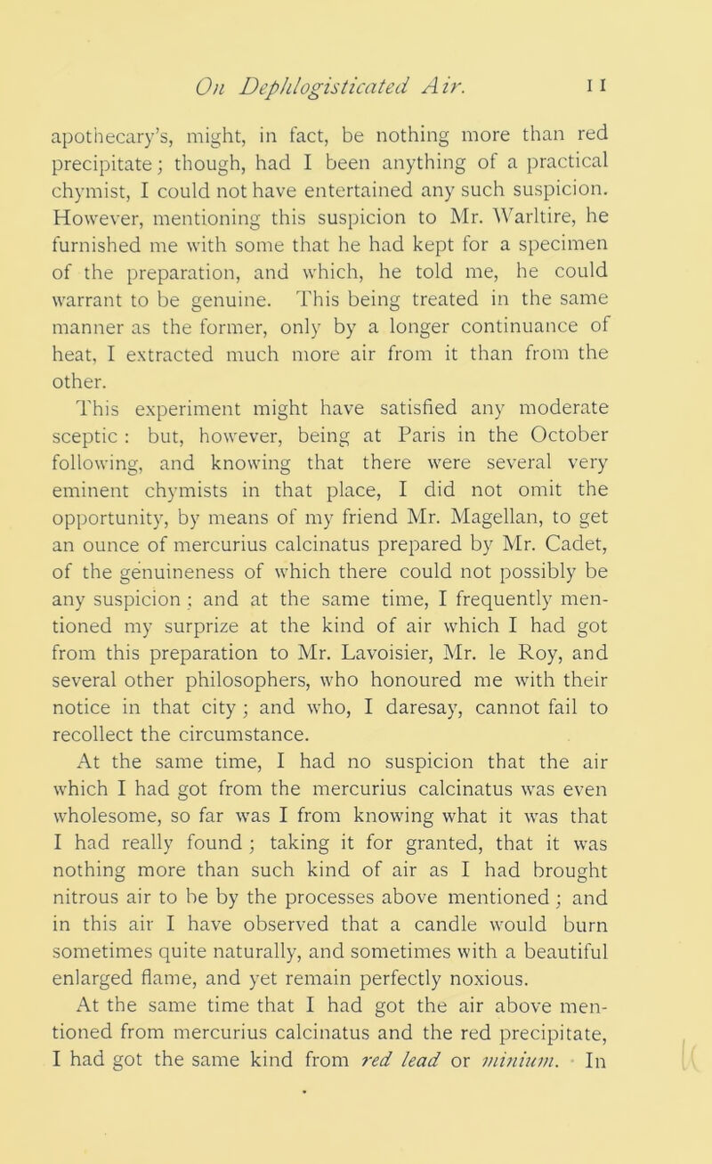 apothecary’s, might, in fact, be nothing more than red precipitate; though, had I been anything of a practical chymist, I could not have entertained any such suspicion. However, mentioning this suspicion to Mr. Warltire, he furnished me with some that he had kept for a specimen of the preparation, and which, he told me, he could warrant to be genuine. This being treated in the same manner as the former, only by a longer continuance of heat, I extracted much more air from it than from the other. This experiment might have satisfied any moderate sceptic : but, however, being at Paris in the October following, and knowing that there were several very eminent chymists in that place, I did not omit the opportunity, by means of my friend Mr. Magellan, to get an ounce of mercurius calcinatus prepared by Mr. Cadet, of the genuineness of which there could not possibly be any suspicion : and at the same time, I frequently men- tioned my surprize at the kind of air which I had got from this preparation to Mr. Lavoisier, Mr. le Roy, and several other philosophers, who honoured me with their notice in that city ; and who, I daresay, cannot fail to recollect the circumstance. At the same time, I had no suspicion that the air which I had got from the mercurius calcinatus was even wholesome, so far was I from knowing what it was that I had really found ; taking it for granted, that it was nothing more than such kind of air as I had brought nitrous air to he by the processes above mentioned ; and in this air I have observed that a candle would burn sometimes quite naturally, and sometimes with a beautiful enlarged flame, and yet remain perfectly noxious. A\. the same time that I had got the air above men- tioned from mercurius calcinatus and the red precipitate, I had got the same kind from red lead or minium. In