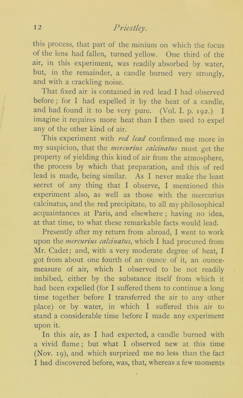 this process, that part of the minium on which the focus of the lens had fallen, turned yellow. One third of the air, in this experiment, was readily absorbed by water, but, in the remainder, a candle burned very strongly, and with a crackling noise. That fixed air is contained in red lead I had observed before; for I had expelled it by the heat of a candle, and had found it to be very pure. (Vol. I. p. 192.) I imagine it requires more heat than I then used to expel any of the other kind of air. This experiment with red lead confirmed me more in my suspicion, that the mercurius calcinatiis must get the property of yielding this kind of air from the atmosphere, the process by which that preparation, and this of red lead is made, being similar. As I never make the least secret of any thing that I observe, I mentioned this experiment also, as well as those with the mercurius calcinatus, and the red precipitate, to all my philosophical acquaintances at Paris, and elsewhere ; having no idea, at that time, to what these remarkable facts would lead. Presently after my return from abroad, I went to work upon the mercurius calcinatus., which I had procured from Mr. Cadet; and, with a very moderate degree of heat, I got from about one fourth of an ounce of it, an ounce- measure of air, which I observed to be not readily imbibed, either by the substance itself from which it had been expelled (for I suffered them to continue a long time together before I transferred the air to any other place) or by water, in which I suffered this air to stand a considerable time before I made any experiment upon it. In this air, as I had expected, a candle burned with a vivid flame; but what I observed new at this time (Nov. 19), and which surprized me no less than the fact I had discovered before, was, that, whereas a few moments