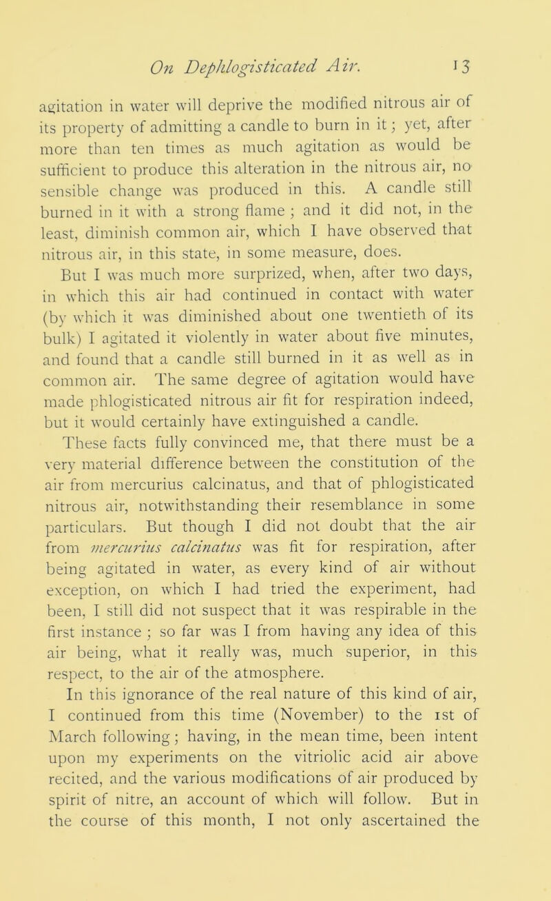 agitation in water will deprive the modified nitrous air of its property of admitting a candle to burn in it; yet, after more than ten times as much agitation as would be sufficient to produce this alteration in the nitrous air, no sensible change was produced in this. A candle still burned in it with a strong flame ; and it did not, in the least, diminish common air, which I have observed that nitrous air, in this state, in some measure, does. But I was much more surprized, when, after two days, in which this air had continued in contact with water (by which it was diminished about one twentieth of its bulk) I agitated it violently in water about five minutes, and found that a candle still burned in it as well as in common air. The same degree of agitation would have made phlogisticated nitrous air fit for respiration indeed, but it would certainly have extinguished a candle. These facts fully convinced me, that there must be a very material difference between the constitution of the air from mercurius calcinatus, and that of phlogisticated nitrous air, notwithstanding their resemblance in some particulars. But though I did not doubt that the air from mercurius calcinatus was fit for respiration, after being agitated in water, as every kind of air without exception, on which I had tried the experiment, had been, I still did not suspect that it was respirable in the first instance ; so far was I from having any idea of this air being, what it really was, much superior, in this respect, to the air of the atmosphere. In this ignorance of the real nature of this kind of air, I continued from this time (November) to the ist of March following; having, in the mean time, been intent upon my experiments on the vitriolic acid air above recited, and the various modifications of air produced by spirit of nitre, an account of which will follow. But in the course of this month, I not only ascertained the