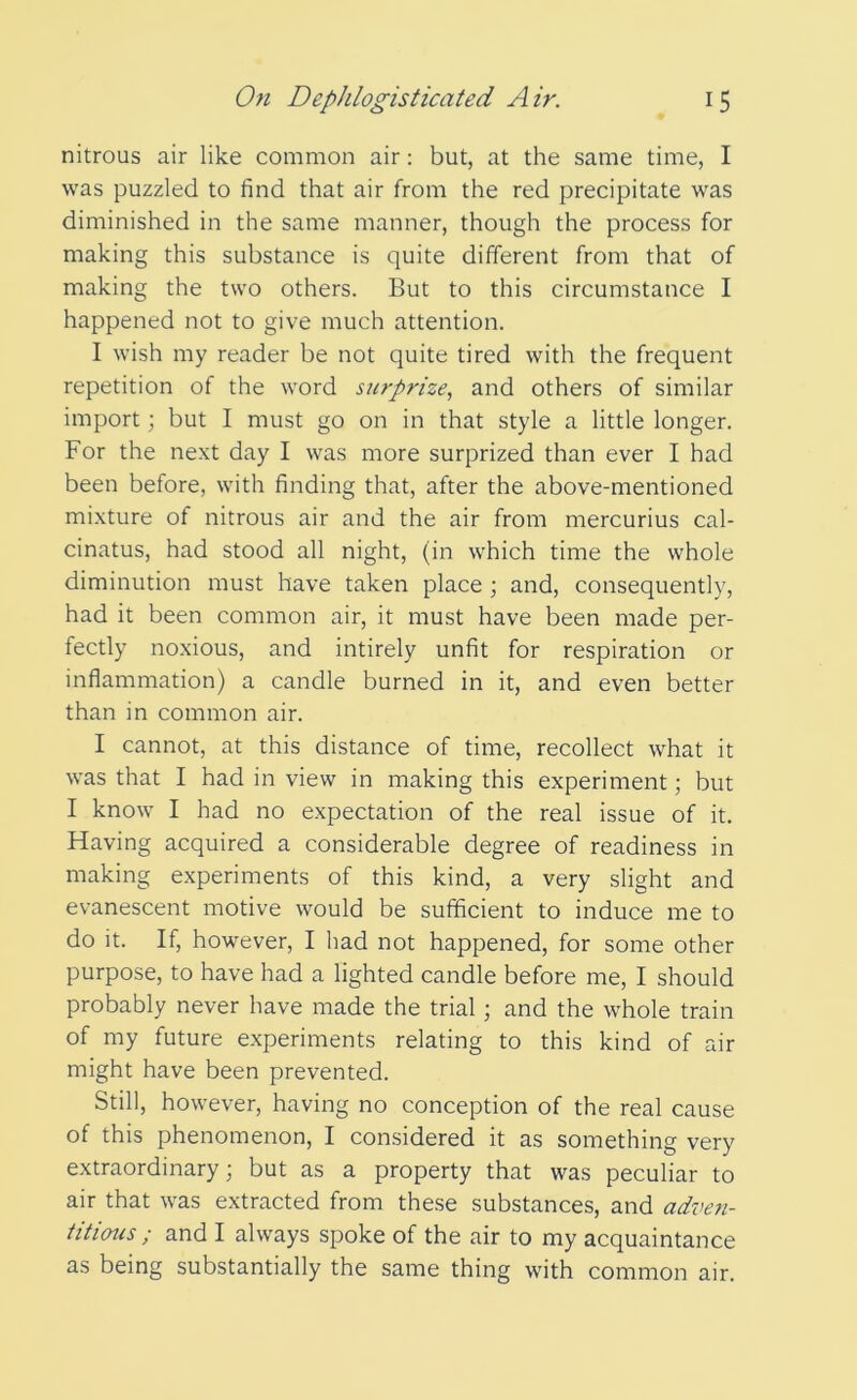 nitrous air like common air: but, at the same time, I was puzzled to find that air from the red precipitate was diminished in the same manner, though the process for making this substance is quite different from that of making the two others. But to this circumstance I happened not to give much attention. I wish my reader be not quite tired with the frequent repetition of the word surprize, and others of similar import; but I must go on in that style a little longer. For the next day I was more surprized than ever I had been before, with finding that, after the above-mentioned mixture of nitrous air and the air from mercurius cal- cinates, had stood all night, (in which time the whole diminution must have taken place ; and, consequently, had it been common air, it must have been made per- fectly noxious, and intirely unfit for respiration or inflammation) a candle burned in it, and even better than in common air. I cannot, at this distance of time, recollect what it was that I had in view in making this experiment; but I know I had no expectation of the real issue of it. Having acquired a considerable degree of readiness in making experiments of this kind, a very slight and evanescent motive would be sufficient to induce me to do it. If, however, I had not happened, for some other purpose, to have had a lighted candle before me, I should probably never have made the trial; and the whole train of my future experiments relating to this kind of air might have been prevented. Still, however, having no conception of the real cause of this phenomenon, I considered it as something very extraordinary; but as a property that was peculiar to air that was extracted from these substances, and adtmi- titious ; and I always spoke of the air to my acquaintance as being substantially the same thing with common air.