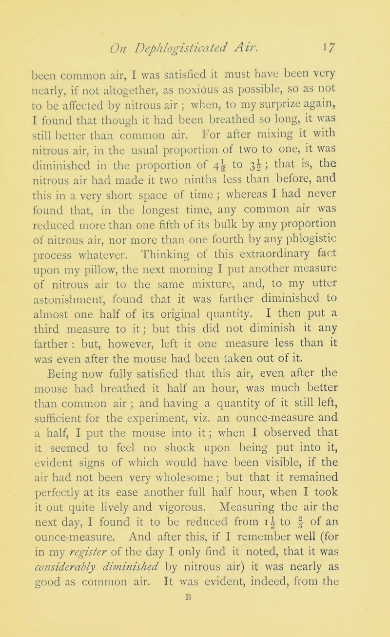 been common air, I was satisfied it must have been very nearly, if not altogether, as noxious as possible, so as not to be affected by nitrous air; when, to my surprize again, I found that though it had been breathed so long, it was still better than common air. For after mixing it with nitrous air, in the usual proportion of two to one, it was diminished in the proportion of 4^ to 3^ ; that is, the nitrous air had made it two ninths less than before, and this in a very short space of time ; whereas I had never found that, in the longest time, any common air was reduced more than one fifth of its bulk by any proportion of nitrous air, nor more than one fourth by any phlogistic process whatever. Thinking of this extraordinary fact upon my pillow, the next morning I put another measure of nitrous air to the same mixture, and, to my utter astonishment, found that it was farther diminished to almost one half of its original quantity. I then put a third measure to it; but this did not diminish it any farther : but, however, left it one measure less than it was even after the mouse had been taken out of it. Being now fully satisfied that this air, even after the mouse had breathed it half an hour, was much better than common air ; and having a quantity of it still left, sufficient for the experiment, viz. an ounce-measure and a half, I put the mouse into it; when I observed that it seemed to feel no shock upon being put into it, evident signs of which would have been visible, if the air had not been very wholesome ; but that it remained perfectly at its ease another full half hour, when I took it out quite lively and vigorous. Measuring the air the next day, I found it to be reduced from li to of an ounce-measure. And after this, if I remember well (for in my register of the day I only find it noted, that it was considerably diniinished by nitrous air) it was nearly as good as common air. It was evident, indeed, from the B