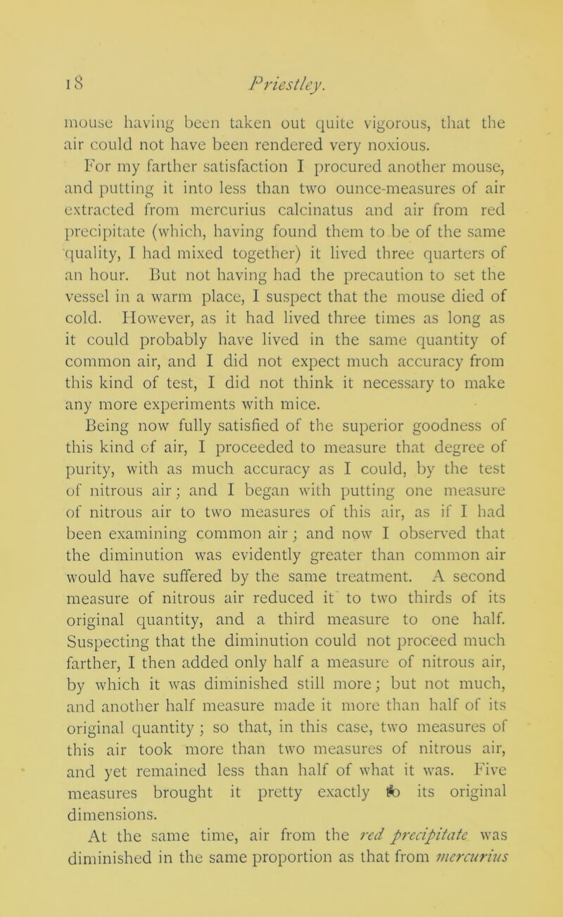 mouse having been taken out quite vigorous, that the air could not have been rendered very noxious. For my farther satisfaction I procured another mouse, and putting it into less than two ounce-measures of air extracted from mercurius calcinates and air from red precipitate (which, having found them to be of the same (piality, I had mixed together) it lived three quarters of an hour. But not having had the precaution to set the vessel in a warm place, I suspect that the mouse died of cold. However, as it had lived three times as long as it could probably have lived in the same quantity of common air, and I did not expect much accuracy from this kind of test, I did not think it necessary to make any more experiments with mice. Being now fully satisfied of the superior goodness of this kind of air, I proceeded to measure that degree of purity, with as much accuracy as I could, by the test of nitrous air; and I began with putting one measure of nitrous air to two measures of this air, as if I had been examining common air; and now I observed that the diminution was evidently greater than common air would have suffered by the same treatment. A second measure of nitrous air reduced it to two thirds of its original cjuantity, and a third measure to one half. Suspecting that the diminution could not proceed much farther, I then added only half a measure of nitrous air, by which it was diminished still more; but not much, and another half measure made it more than half of its original quantity ; so that, in this case, two measures of this air took more than two measures of nitrous air, and yet remained less than half of what it was. Five measures brought it pretty exactly fc its original dimensions. At the same time, air from the red precipitate was diminished in the same proportion as that from mercurhis