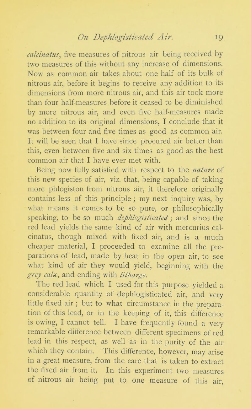 calchiatus, five measures of nitrous air being received by two measures of this without any increase of dimensions. Now as common air takes about one half of its bulk of nitrous air, before it begins to receive any addition to its dimensions from more nitrous air, and this air took more than four half-measures before it ceased to be diminished by more nitrous air, and even five half-measures made no addition to its original dimensions, I conclude that it was between four and five times as good as common air. It will be seen that I have since procured air better than this, even between five and six times as good as the best common air that I have ever met with. Being now fully satisfied with respect to the nature of this new species of air, viz. that, being capable of taking more phlogiston from nitrous air, it therefore originally contains less of this principle ; my next inquiry was, by what means it comes to be so pure, or philosophically speaking, to be so much dephlogisticated; and since the red lead yields the same kind of air with mercurius cal- cinatus, though mixed with fixed air, and is a much cheaper material, I proceeded to examine all the pre- parations of lead, made by heat in the open air, to see what kind of air they would yield, beginning with the grey caltc, and ending with litharge. The red lead which I used for this purpose yielded a considerable quantity of dephlogisticated air, and very little fixed air ; but to what circumstance in the prepara- tion of this lead, or in the keeping of it, this difference is owing, I cannot tell. I have frequently found a very remarkable difference between different specimens of red lead in this respect, as well as in the purity of the air which they contain. This difference, however, may arise in a great measure, from the care that is taken to extract the fixed air from it. In this experiment two measures of nitrous air being put to one measure of this air.