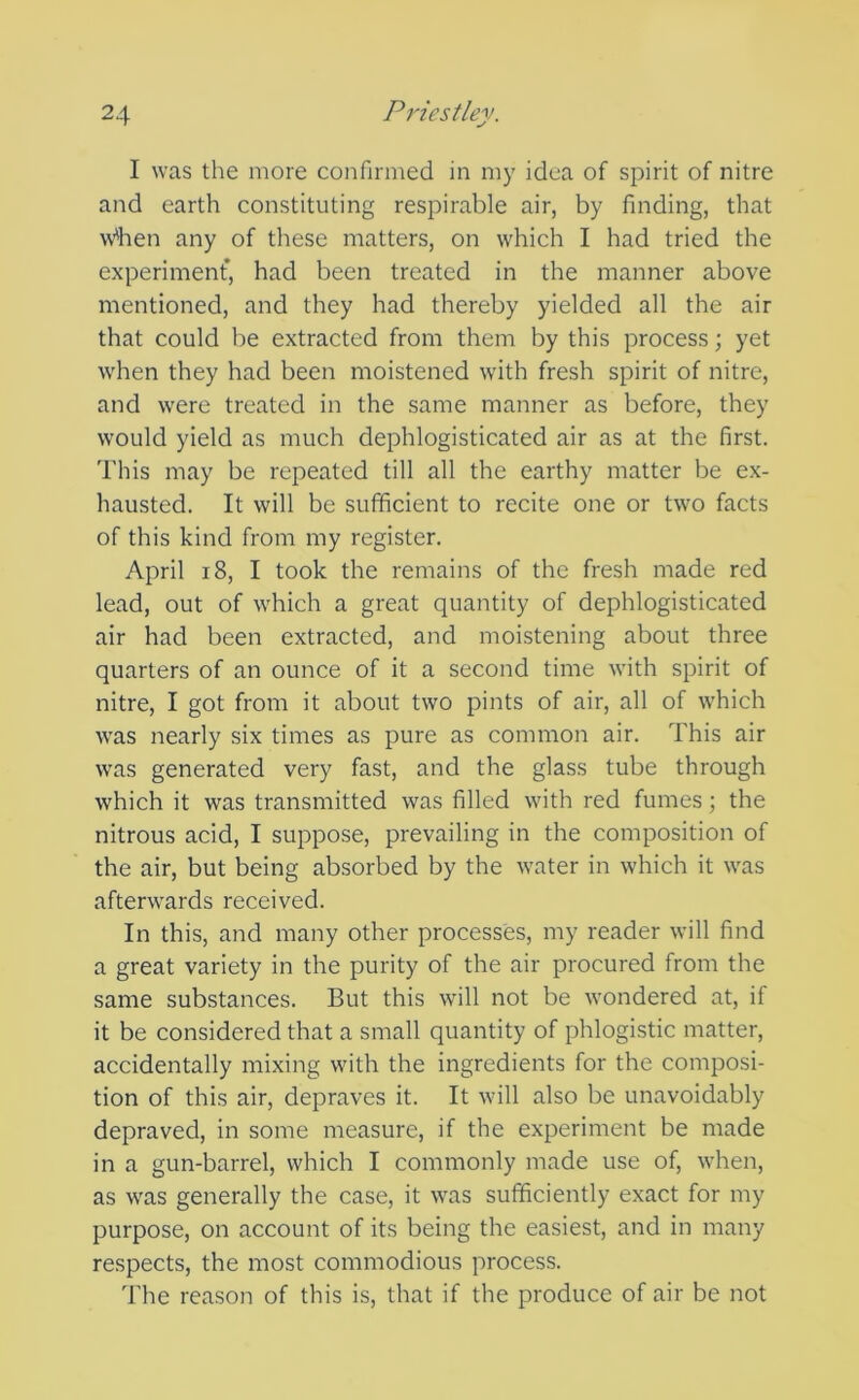 I was the more confirmed in my idea of spirit of nitre and earth constituting respirable air, by finding, that w'hen any of these matters, on which I had tried the experiment, had been treated in the manner above mentioned, and they had thereby yielded all the air that could be extracted from them by this process; yet when they had been moistened with fresh spirit of nitre, and were treated in the same manner as before, they would yield as much dephlogisticated air as at the first. This may be repeated till all the earthy matter be ex- hausted. It will be sufficient to recite one or two facts of this kind from my register. April 18, I took the remains of the fresh made red lead, out of which a great quantity of dephlogisticated air had been extracted, and moistening about three quarters of an ounce of it a second time with spirit of nitre, I got from it about two pints of air, all of which was nearly six times as pure as common air. This air was generated very fast, and the glass tube through which it was transmitted was filled with red fumes; the nitrous acid, I suppose, prevailing in the composition of the air, but being absorbed by the water in which it was afterwards received. In this, and many other processes, my reader will find a great variety in the purity of the air procured from the same substances. But this will not be wondered at, if it be considered that a small quantity of phlogistic matter, accidentally mixing with the ingredients for the composi- tion of this air, depraves it. It will also be unavoidably depraved, in some measure, if the experiment be made in a gun-barrel, which I commonly made use of, when, as was generally the case, it was sufficiently exact for my purpose, on account of its being the easiest, and in many respects, the most commodious process. The reason of this is, that if the produce of air be not