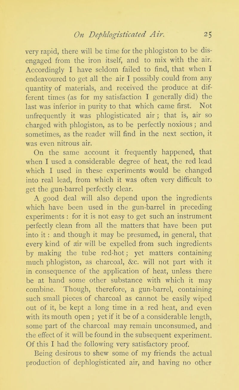 very rapid, there will be time for the phlogiston to be dis- engaged from the iron itself, and to mix with the air. Accordingly I have seldom failed to find, that when I endeavoured to get all the air I possibly could from any quantity of materials, and received the produce at dif- ferent times (as for my satisfaction I generally did) the last was inferior in purity to that which came first. Not unfrequently it was phlogisticated air; that is, air so charged with phlogiston, as to be perfectly noxious; and sometimes, as the reader will find in the next section, it was even nitrous air. On the same account it frequently happened, that when I used a considerable degree of heat, the red lead which I used in these experiments would be changed into real lead, from which it was often very difficult to get the gun-barrel perfectly clear. A good deal will also depend upon the ingredients which have been used in the gun-barrel in preceding experiments : for it is not easy to get such an instrument perfectly clean from all the matters that have been put into it : and though it may be presumed, in general, that every kind of air will be expelled from such ingredients by making the tube red-hot; yet matters containing much phlogiston, as charcoal, &c. will not part with it in consequence of the application of heat, unless there be at hand some other substance with which it may combine. Though, therefore, a gun-barrel, containing such small pieces of charcoal as cannot be easily wiped out of it, be kept a long time in a red heat, and even with its mouth open ; yet if it be of a considerable length, some part of the charcoal may remain unconsumed, and the effect of it will be found in the subsequent experiment. Of this I had the following very satisfactory proof. Being desirous to shew some of my friends the actual production of dephlogisticated air, and having no other