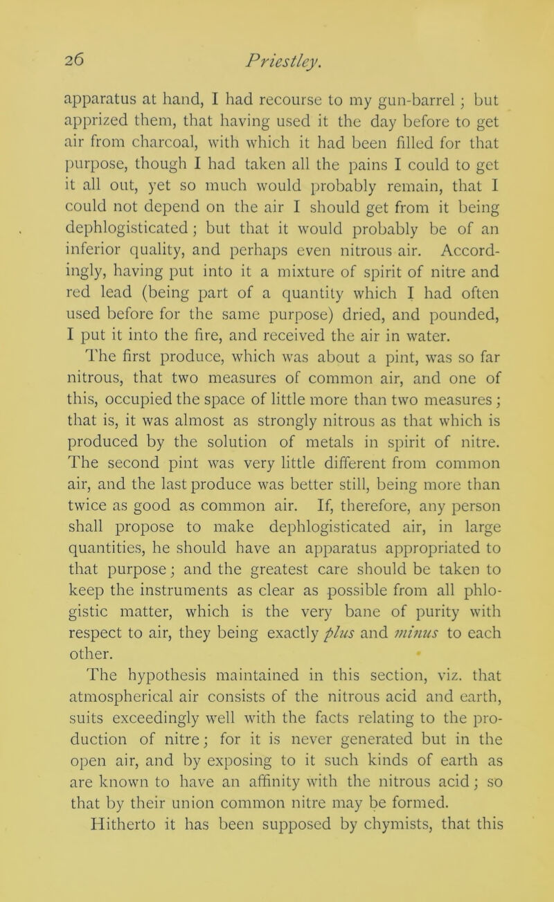 apparatus at hand, I had recourse to my gun-barrel; but apprized them, that having used it the day before to get air from charcoal, with which it had been filled for that purpose, though I had taken all the pains I could to get it all out, yet so much would probably remain, that I could not depend on the air I should get from it being dephlogisticated; but that it would probably be of an inferior quality, and perhaps even nitrous air. Accord- ingly, having put into it a mixture of spirit of nitre and red lead (being part of a quantity which I had often used before for the same purpose) dried, and pounded, I put it into the fire, and received the air in water. The first produce, which was about a pint, was so far nitrous, that two measures of common air, and one of this, occupied the space of little more than two measures; that is, it was almost as strongly nitrous as that which is produced by the solution of metals in spirit of nitre. The second pint was very little different from common air, and the last produce was better still, being more than twice as good as common air. If, therefore, any person shall propose to make dephlogisticated air, in large quantities, he should have an apparatus appropriated to that purpose; and the greatest care should be taken to keep the instruments as clear as possible from all phlo- gistic matter, which is the very bane of purity with respect to air, they being exactly plus and mmus to each other. The hypothesis maintained in this section, viz. that atmospherical air consists of the nitrous acid and earth, suits exceedingly well with the facts relating to the pro- duction of nitre; for it is never generated but in the open air, and by exposing to it such kinds of earth as are known to have an affinity with the nitrous acid; so that by their union common nitre may be formed. Hitherto it has been supposed by chymists, that this