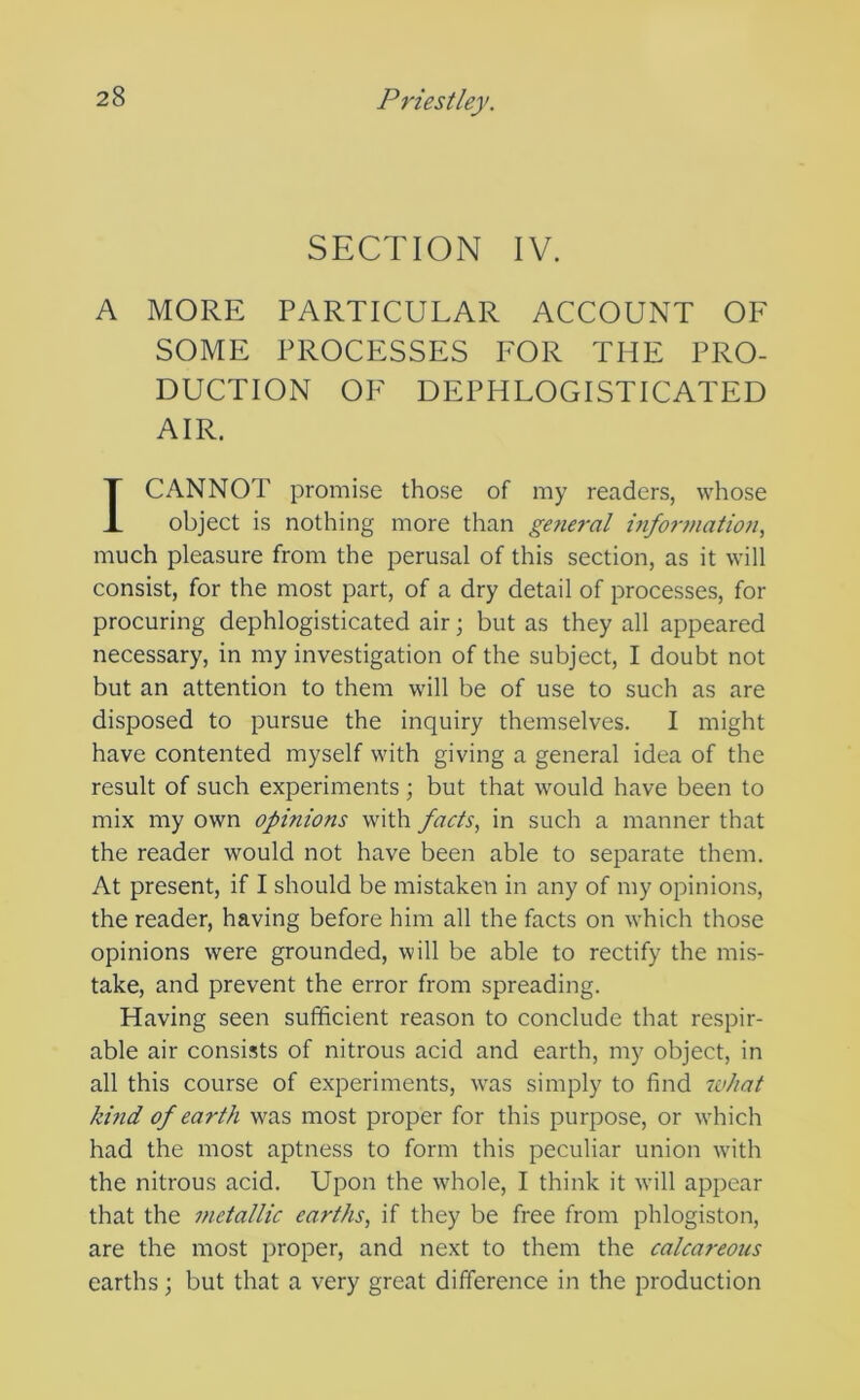 SECTION IV. A MORE PARTICULAR ACCOUNT OF SOME PROCESSES FOR THE PRO- DUCTION OF DEPHLOGISTICATED AIR. I CANNOT promise those of my readers, whose object is nothing more than general i7ifor7nation, much pleasure from the perusal of this section, as it will consist, for the most part, of a dry detail of processes, for procuring dephlogisticated air; but as they all appeared necessary, in my investigation of the subject, I doubt not but an attention to them will be of use to such as are disposed to pursue the inquiry themselves. I might have contented myself with giving a general idea of the result of such experiments ; but that would have been to mix my own opinions with facts, in such a manner that the reader would not have been able to separate them. At present, if I should be mistaken in any of my opinions, the reader, having before him all the facts on which those opinions were grounded, will be able to rectify the mis- take, and prevent the error from spreading. Having seen sufficient reason to conclude that respir- able air consists of nitrous acid and earth, my object, in all this course of experiments, was simply to find 7vhat kuid of earth was most proper for this purpose, or which had the most aptness to form this peculiar union with the nitrous acid. Upon the whole, I think it will appear that the metallic earths, if they be free from phlogiston, are the most proper, and next to them the calcareous earths; but that a very great difference in the production