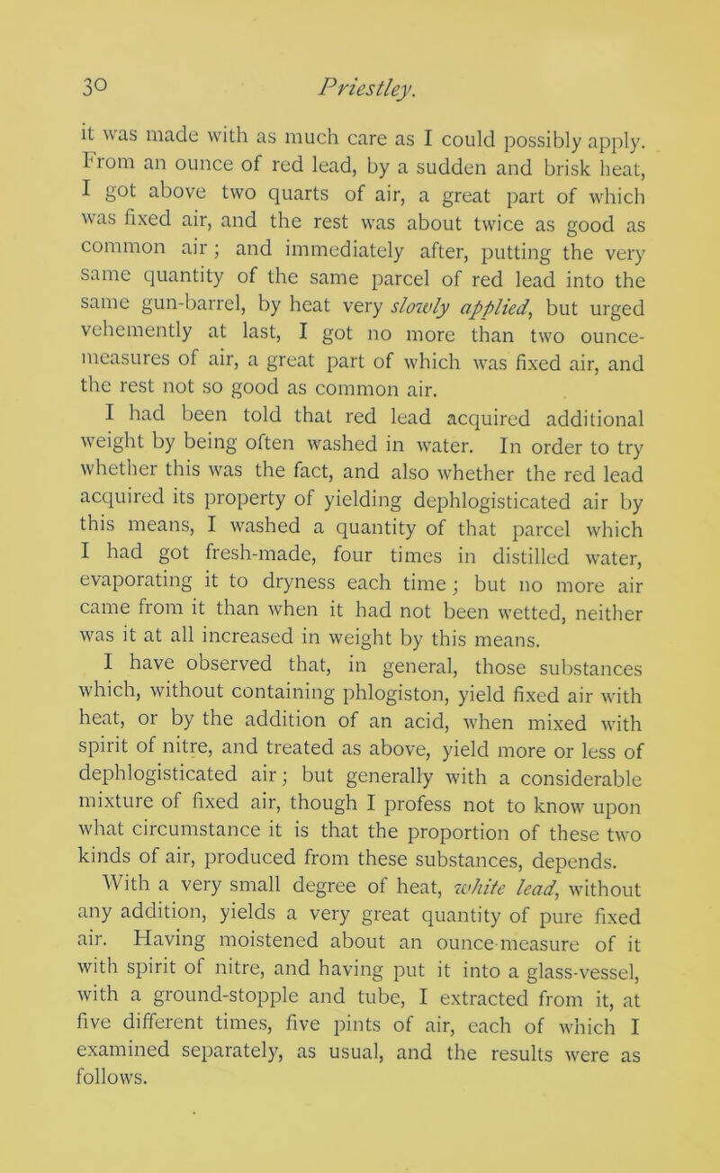 it was made with as much care as I could possibly apply. From an ounce of red lead, by a sudden and brisk heat, I got above two quarts of air, a great part of which was fixed air, and the rest was about twice as good as common air; and immediately after, putting the very same quantity of the same parcel of red lead into the same gun-barrel, by heat very slowly applied^ but urged vehemently at last, I got no more than two ounce- measures of air, a great part of which was fixed air, and the rest not so good as common air. I had been told that red lead acquired additional weight by being often washed in water. In order to try whether this was the fact, and also whether the red lead acquired its property of yielding dephlogisticated air by this means, I washed a quantity of that parcel which I had got fresh-made, four times in distilled water, evaporating it to dryness each time; but no more air came from it than when it had not been wetted, neither was it at all increased in weight by this means. I have observed that, in general, those substances which, without containing phlogiston, yield fixed air with heat, or by the addition of an acid, when mixed with spirit of nitre, and treated as above, yield more or less of dephlogisticated air; but generally with a considerable mixture of fixed air, though I profess not to know^ upon what circumstance it is that the proportion of these two kinds of air, produced from these substances, depends. With a very small degree of heat, white lead, without any addition, yields a very great quantity of pure fixed air. Having moistened about an ounce measure of it with spirit of nitre, and having put it into a glass-vessel, with a ground-stopple and tube, I extracted from it, at five different times, five pints of air, each of wdhch I examined separately, as usual, and the results were as follow'S.