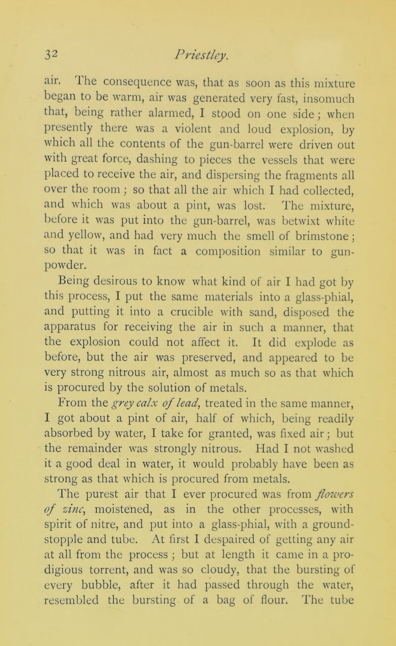 air. Ihe consequence was, that as soon as this mixture began to be warm, air was generated very fast, insomuch that, being rather alarmed, I stood on one side; when presently there was a violent and loud explosion, by which all the contents of the gun-barrel were driven out with great force, dashing to pieces the vessels that were placed to receive the air, and dispersing the fragments all over the room; so that all the air which I had collected, and which was about a pint, was lost. The mixture, before it was put into the gun-barrel, was betwixt white and yellow, and had very much the smell of brimstone; so that it was in fact a composition similar to gun- powder. Being desirous to know what kind of air I had got by this process, I put the same materials into a glass-phial, and putting it into a crucible with sand, disposed the apparatus for receiving the air in such a manner, that the explosion could not affect it. It did explode as before, but the air was preserved, and appeared to be very strong nitrous air, almost as much so as that which is procured by the solution of metals. From the grey calx of lead, treated in the same manner, I got about a pint of air, half of which, being readily absorbed by water, I take for granted, was fixed air; but the remainder was strongly nitrous. Had I not washed it a good deal in water, it would probably have been as strong as that which is procured from metals. The purest air that I ever procured was from flowers of zinc, moistened, as in the other processes, with spirit of nitre, and put into a glass-phial, with a ground- stopple and tube. At first I despaired of getting any air at all from the process ; but at length it came in a pro- digious torrent, and was so cloudy, that the bursting of every bubble, after it had passed through the water, resembled the bursting of a bag of flour. The tube