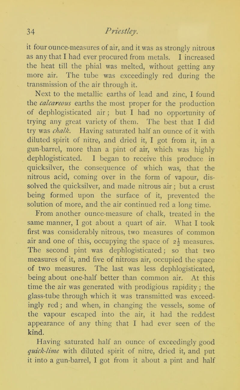 it four ounce-measures of air, and it was as strongly nitrous as any that I had ever procured from metals. I increased the heat till the phial was melted, without getting any more air. The tube was exceedingly red during the transmission of the air through it. Next to the metallic earths of lead and zinc, I found the calcareous earths the most proper for the production of dephlogisticated air; but I had no opportunity of trying any great variety of them. The best that I did try was chalk. Having saturated half an ounce of it with diluted spirit of nitre, and dried it, I got from it, in a gun-barrel, more than a pint of air, which was highly dephlogisticated. 1 began to receive this produce in quicksilver, the consequence of which was, that the nitrous acid, coming over in the form of vapour, dis- solved the quicksilver, and made nitrous air; but a crust being formed upon the surface of it, prevented the solution of more, and the air continued red a long time. From another ounce-measure of chalk, treated in the same manner, I got about a quart of air. What I took first was considerably nitrous, two measures of common air and one of this, occupying the space of 2^ measures. The second pint was dephlogisticated; so that two measures of it, and five of nitrous air, occupied the space of two measures. The last was less dephlogisticated, being about one-half better than common air. At this time the air was generated with prodigious rapidity; the glass-tube through which it was transmitted was exceed- ingly red; and when, in changing the vessels, some of the vapour escaped into the air, it had the reddest appearance of any thing that I had ever seen of the kind. Having saturated half an ounce of exceedingly good quick-lime with diluted spirit of nitre, dried it, and put it into a gun-barrel, I got from it about a pint and half