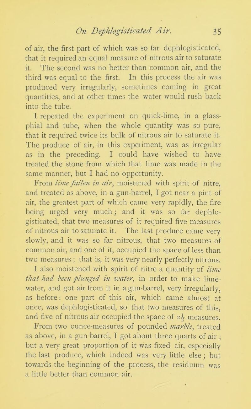 of air, the first part of which was so far dephlogisticated, that it required an equal measure of nitrous air to saturate it. The second was no better than common air, and the third was equal to the first. In this process the air was produced very irregularly, sometimes coming in great quantities, and at other times the water would rush back into the tube. I repeated the experiment on quick-lime, in a glass- phial and tube, when the whole quantity was so pure, that it required twice its bulk of nitrous air to saturate it. The produce of air, in this experiment, was as irregular as in the preceding. I could have wished to have treated the stone from which that lime was made in the same manner, but I had no opportunity. From lime fallen in air., moistened with spirit of nitre, and treated as above, in a gun-barrel, I got near a pint of air, the greatest part of which came very rapidly, the fire being urged very much; and it was so far dephlo- gisticated, that two measures of it required five measures of nitrous air to saturate it. The last produce came very slowly, and it was so far nitrous, that two measures of common air, and one of it, occupied the space of less than two measures; that is, it was very nearly perfectly nitrous. I also moistened with spirit of nitre a quantity of lime that had been phmged in water, in order to make lime- water, and got air from it in a gun-barrel, very irregularly, as before: one part of this air, which came almost at once, was dephlogisticated, so that two measures of this, and five of nitrous air occupied the space of 2}^ measures. From two ounce-measures of pounded marble, treated as above, in a gun-barrel, I got about three quarts of air ; but a very great proportion of it was fixed air, especially the last produce, which indeed was very little else; but towards the beginning of the process, the residuum was a little better than common air.