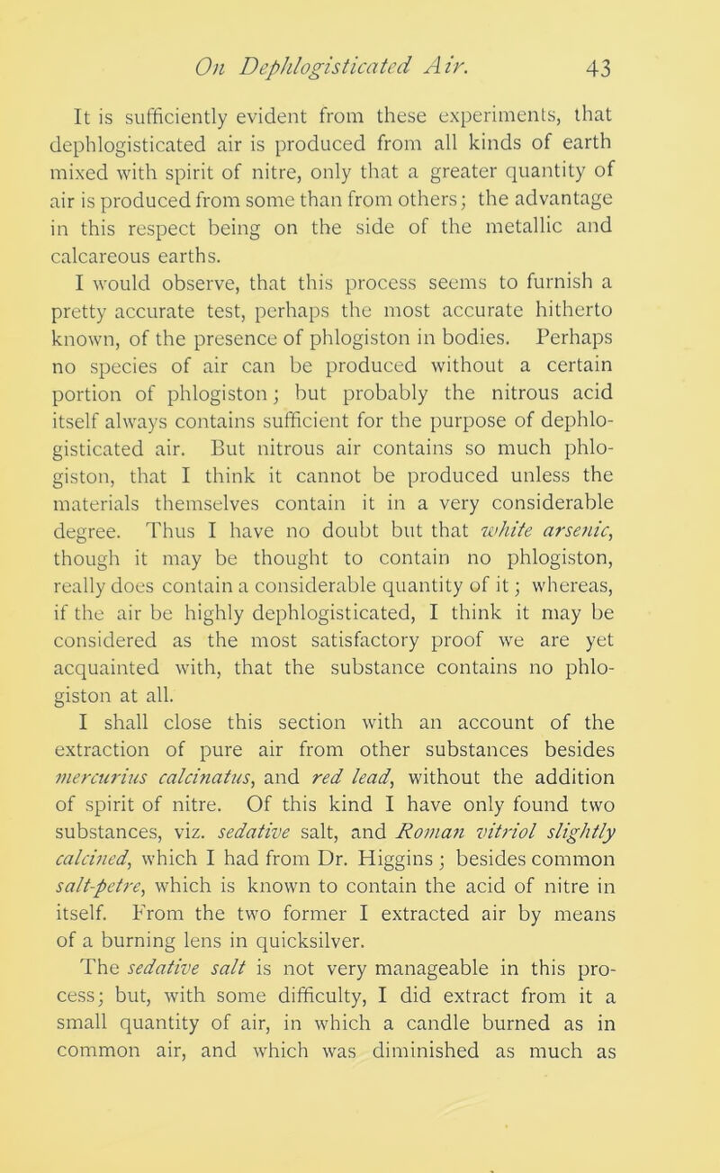 It is sufficiently evident from these experiments, that dephlogisticated air is produced from all kinds of earth mixed with spirit of nitre, only that a greater quantity of air is produced from some than from others; the advantage in this respect being on the side of the metallic and calcareous earths. I would observe, that this process seems to furnish a pretty accurate test, perhaps the most accurate hitherto known, of the presence of phlogiston in bodies. Perhaps no species of air can be produced without a certain portion of phlogiston; but probably the nitrous acid itself always contains sufficient for the purpose of dephlo- gisticated air. But nitrous air contains so much phlo- giston, that I think it cannot be produced unless the materials themselves contain it in a very considerable degree. Thus I have no doubt but that tvhite arsaiic^ though it may be thought to contain no phlogiston, really does contain a considerable quantity of it whereas, if the air be highly dephlogisticated, I think it may be considered as the most satisfactory proof we are yet acquainted with, that the substance contains no phlo- giston at all. I shall close this section with an account of the extraction of pure air from other substances besides mercurius calcinatus, and red lead, without the addition of spirit of nitre. Of this kind I have only found two substances, viz. sedative salt, and Romani vitriol slightly calcined, which I had from Dr. Higgins ; besides common salt-petre, which is known to contain the acid of nitre in itself. From the two former I extracted air by means of a burning lens in quicksilver. The sedative salt is not very manageable in this pro- cess; but, with some difficulty, I did extract from it a small quantity of air, in which a candle burned as in common air, and which was diminished as much as