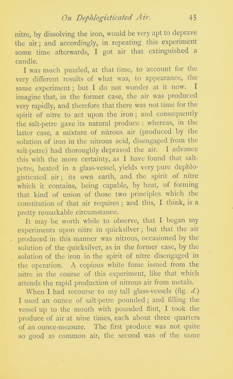 nitre, by dissolving the iron, would be very apt to deprave the air; and accordingly, in repeating this experiment some time afterwards, I got air that extinguished a candle. I was much puzzled, at that time, to account for the very different results of what was, to appearance, the same experiment; but I do not wonder at it now. I imagine that, in the former case, the air was produced very rapidly, and therefore that there was not time for the spirit of nitre to act upon the iron ; and consequently the salt-petre gave its natural produce : whereas, in the latter case, a mixture of nitrous air (produced by the solution of iron in the nitrous acid, disengaged from the salt-petre) had thoroughly depraved the air. I advance this with the more certainty, as I have found that salt- petre, heated in a glass-vessel, yields very pure dephlo- gisticated air; its own earth, and the spirit of nitre which it contains, being capable, by heat, of forming that kind of union of those two principles which the constitution of that air requires ; and this, I think, is a pretty remarkable circumstance. It may be worth while to observe, that I began my experiments upon nitre in quicksilver; but that the air - produced in this manner was nitrous, occasioned by the solution of the quicksilver, as in the former case, by the solution of the iron in the spirit of nitre disengaged in the operation. A copious white fume issued from the nitre in the course of this experiment, like that which attends the rapid production of nitrous air from metals. When I had recourse to my tall glass-vessels (fig. d.) I used an ounce of salt-petre pounded; and filling the vessel up to the mouth with pounded flint, I took the produce of air at nine times, each about three quarters of an ounce-measure. The first produce was not quite so good as common air, the second was of the same