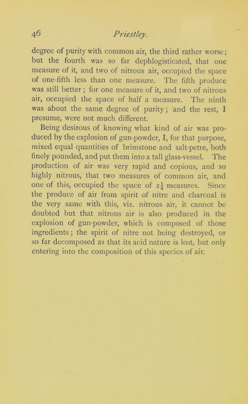 degree of purity with common air, the third rather worse; but the fourth was so far dephlogisticated, that one measure of it, and two of nitrous air, occupied the space of one-fifth less than one measure. The fifth produce was still better; for one measure of it, and two of nitrous air, occupied the space of half a measure. The ninth was about the same degree of purity; and the rest, I presume, were not much different. Being desirous of knowing what kind of air was pro- duced by the explosion of gun-powder, I, for that purpose, mixed equal quantities of brimstone and salt-petre, both finely pounded, and put them into a tall glass-vessel. The production of air was very rapid and copious, and so highly nitrous, that two measures of common air, and one of this, occupied the space of 2^- measures. Since the produce of air from spirit of nitre and charcoal is the very same with this, viz. nitrous air, it cannot be doubted but that nitrous air is also produced in the explosion of gun-powder, which is composed of those ingredients; the spirit of nitre not being destroyed, or so far decomposed as that its acid nature is lost, but only entering into the composition of this species of air.