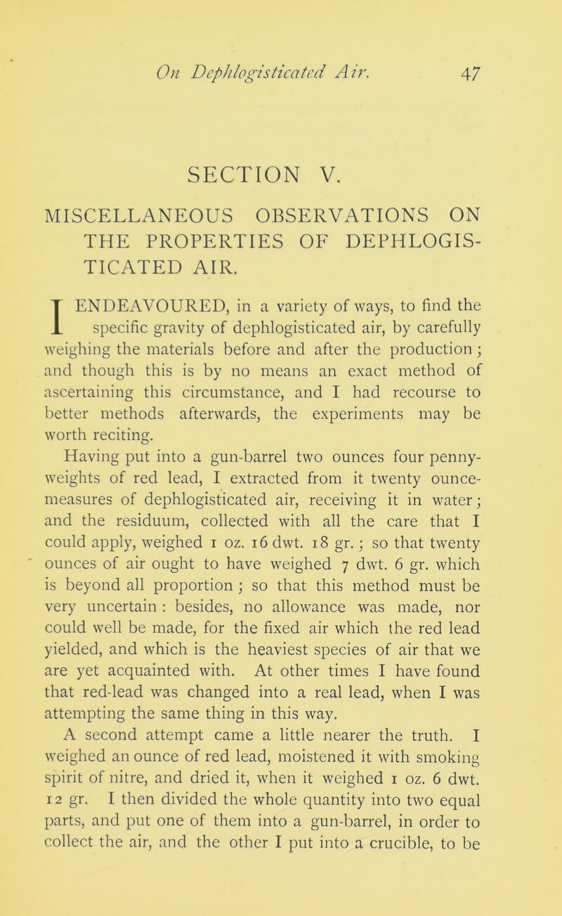 SECTION V. MISCELLANEOUS OBSERVATIONS ON THE PROPERTIES OF DEPHLOGIS- TICATED AIR. IENDExWOURED, in a variety of ways, to find the specific gravity of dephlogisticated air, by carefully weighing the materials before and after the production; and though this is by no means an exact method of ascertaining this circumstance, and I had recourse to better methods afterwards, the experiments may be worth reciting. Having put into a gun-barrel two ounces four penny- weights of red lead, I extracted from it twenty ounce- measures of dephlogisticated air, receiving it in water; and the residuum, collected with all the care that I could apply, weighed i oz. i6dwt. i8 gr.; so that twenty ounces of air ought to have weighed 7 dwt. 6 gr. which is beyond all proportion ; so that this method must be very uncertain : besides, no allowance was made, nor could well be made, for the fixed air which the red lead yielded, and which is the heaviest species of air that we are yet acquainted with. At other times I have found that red-lead was changed into a real lead, when I was attempting the same thing in this way. A second attempt came a little nearer the truth. I weighed an ounce of red lead, moistened it with smoking spirit of nitre, and dried it, when it weighed i oz. 6 dwt. 12 gr. I then divided the whole quantity into two equal parts, and put one of them into a gun-barrel, in order to collect the air, and the other I put into a crucible, to be