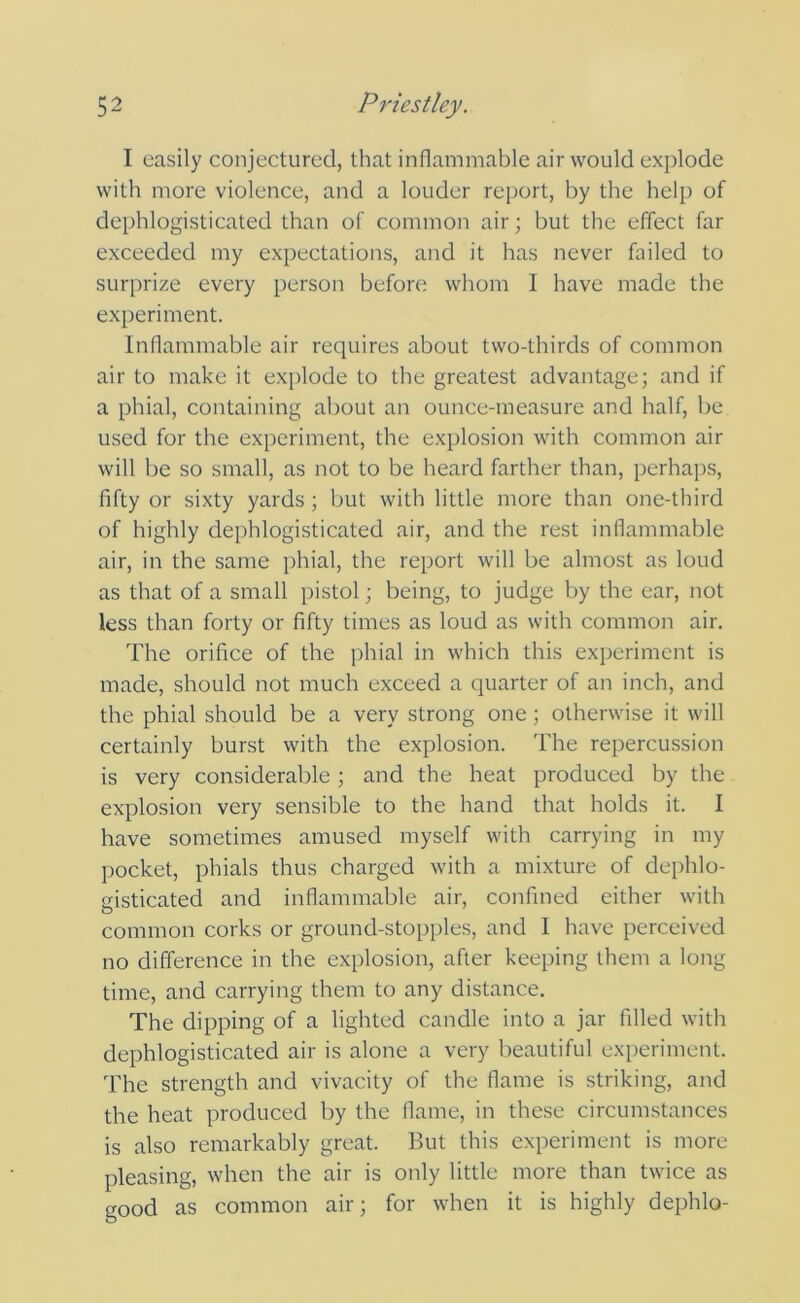 I easily conjectured, that inflammable air would explode with more violence, and a louder report, by the help of dephlogisticated than of common air; but the effect far exceeded my expectations, and it has never failed to surprize every person before whom I have made the experiment. Inflammable air requires about two-thirds of common air to make it explode to the greatest advantage; and if a phial, containing about an ounce-measure and half, be used for the experiment, the explosion with common air will be so small, as not to be heard farther than, perhaps, fifty or sixty yards ; but with little more than one-third of highly dephlogisticated air, and the rest inflammable air, in the same phial, the report will be almost as loud as that of a small pistol; being, to judge by the ear, not less than forty or fifty times as loud as with common air. The orifice of the phial in which this experiment is made, should not much exceed a quarter of an inch, and the phial should be a very strong one; otherwise it will certainly burst with the explosion. The repercussion is very considerable; and the heat produced by the explosion very sensible to the hand that holds it. I have sometimes amused myself with carrying in my pocket, phials thus charged with a mixture of dephlo- gisticated and inflammable air, confined either with common corks or ground-stopples, and I have perceived no difference in the explosion, after keeping them a long time, and carrying them to any distance. The dipping of a lighted candle into a jar filled with dephlogisticated air is alone a very beautiful experiment. The strength and vivacity of the flame is striking, and the heat produced by the flame, in these circumstances is also remarkably great. But this experiment is more pleasing, when the air is only little more than twice as good as common air; for when it is highly dephlo-