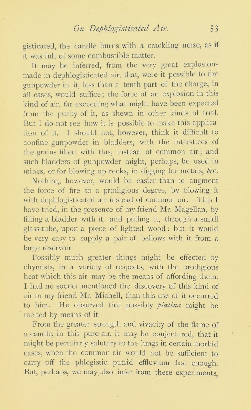 gisticated, the candle burns with a crackling noise, as if it was full of some combustible matter. It may be inferred, from the very great explosions made in dephlogisticated air, that, were it possible to fire gunpowder in it, less than a tenth part of the charge, in all cases, would suffice; the force of an explosion in this kind of air, far exceeding what might have been expected from the purity of it, as shewn in other kinds of trial. But I do not see how it is possible to make this applica- tion of it. I should not, however, think it difficult to confine gunpowder in bladders, with the interstices of the grains filled with this, instead of common air; and such bladders of gunpowder might, perhaps, be used in mines, or for blowing up rocks, in digging for metals, &c. Nothing, however, would be easier than to augment the force of fire to a prodigious degree, by blowing it with dephlogisticated air instead of common air. This I have tried, in the presence of my friend Mr. Magellan, by filling a bladder with it, and puffing it, through a small glass-tube, upon a piece of lighted wood : but it would be very easy to supply a pair of bellows with it from a large reservoir. Possibly much greater things might be effected by chymists, in a variety of respects, with the prodigious heat which this air may be the means of affording them. I had no sooner mentioned the discovery of this kind of air to my friend Mr. Michell, than this use of it occurred to him. He observed that possibly platina might be melted by means of it. From the greater strength and vivacity of the flame of a candle, in this pure air, it may be conjectured, that it might be peculiarly salutary to the lungs in certain morbid cases, when the common air would not be sufficient to carry off the phlogistic putrid effluvium fast enough. But, perhaps, we may also infer from these experiments,