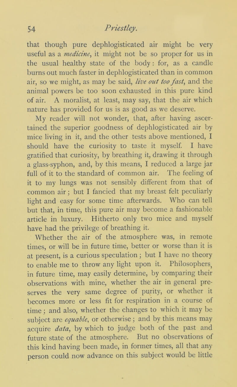 that though pure dephlogisticated air might be very useful as a medicine., it might not be so proper for us in the usual healthy state of the body : for, as a candle burns out much faster in dephlogisticated than in common air, so we might, as may be said, live out too fast, and the animal powers be too soon exhausted in this pure kind of air. A moralist, at least, may say, that the air which nature has provided for us is as good as we deserve. My reader will not wonder, that, after having ascer- tained the superior goodness of dephlogisticated air by mice living in it, and the other tests above mentioned, I should have the curiosity to taste it myself. I have gratified that curiosity, by breathing it, drawing it through a glass-syphon, and, by this means, I reduced a large jar full of it to the standard of common air. The feeling of it to my lungs was not sensibly different from that of common air; but I fancied that my breast felt peculiarly light and easy for some time afterwards. Who can tell but that, in time, this pure air may become a fashionable article in luxury. Hitherto only two mice and myself have had the privilege of breathing it. Whether the air of the atmosphere was, in remote times, or will be in future time, better or worse than it is at present, is a curious speculation ; but I have no theory to enable me to throw any light upon it. Philosophers, in future time, may easily determine, by comparing their observations with mine, whether the air in general pre- serves the very same degree of purity, or whether it becomes more or less fit for respiration in a course of time; and also, whether the changes to which it may be subject are equable, or otherwise; and by this means may acquire data, by which to judge both of the past and future state of the atmosphere. But no observations of this kind having been made, in former times, all that any person could now advance on this subject would be little