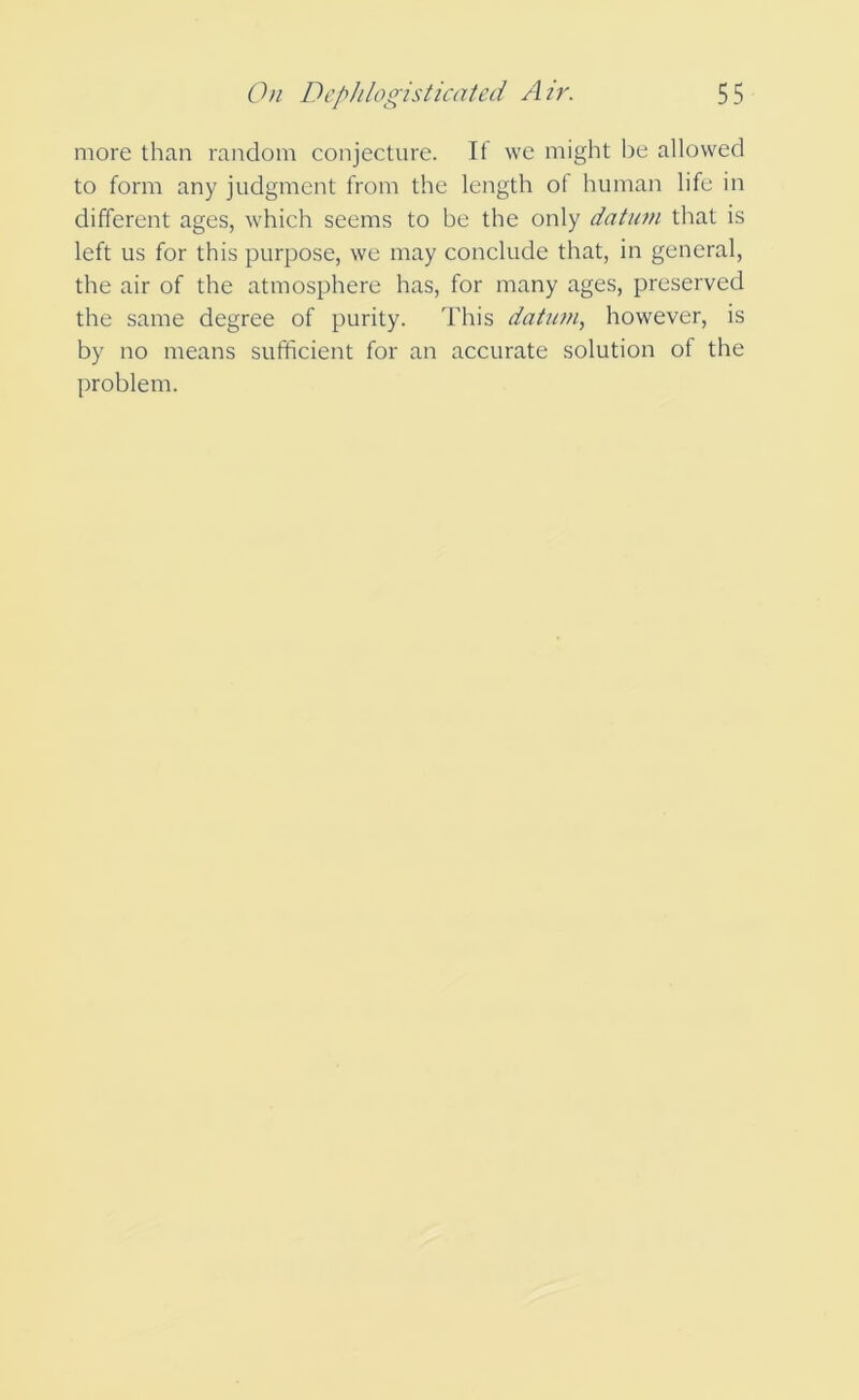 more than random conjecture. If we might be allowed to form any judgment from the length of human life in different ages, which seems to be the only datum that is left us for this purpose, we may conclude that, in general, the air of the atmosphere has, for many ages, preserved the same degree of purity. This datum, however, is by no means sufficient for an accurate solution of the problem.