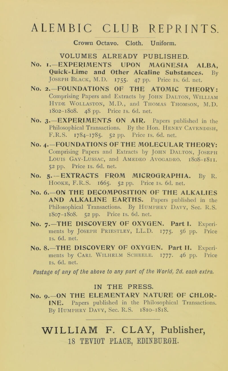 ALEMBIC CLUB REPRINTS. Crown Octavo. Cloth. Uniform. VOLUMES ALREADY PUBLISHED. No. I.—EXPERIMENTS UPON MAGNESIA ALBA, Quick=Lime and Other Alcaline Substances. By JosKi'ii Black, M.I). 1755. 47 pp. Price is. 6d. net. No. 2.-FOUNDATIONS OF THE ATOMIC THEORY: Comprising Papers and Extracts by John Dalton, William Hydh Wollaston, M.D., and Thomas Thomson, 1\I.D. 1802-1808. 48 pp. Price IS. 6d. net. No. 3.—EXPERIMENTS ON AIR. Papers published in the Philosophical Transactions. By the Hon. IIiiNRY Cavkndish, E'.R.S. 1784-1785. 52 p]i. Price is. 6d. net. No. 4.-FOUNDATIONS OF THE MOLECULAR THEORY: Comprising Papers and Extracts by John Dalton, Joseph Louis Gay-Lussac, and Amedeo Ayogadro. 1808-1811. 52 pp. I^rice IS. 6d. net. No. 5. —EXTRACTS FROM MICROQRAPHIA. By R. Hooke, F.R.S. 1665. 52 pp. Price is. 6d. net. No. 6.—ON THE DECOMPOSITION OF THE ALKALIES AND ALKALINE EARTHS. Papers published in the Philosophical Transactions. By Humphry Davy, Sec. R..S. 1807-1808. 52 pp. Price IS. 6d. net. No. 7.—THE DISCOVERY OF OXYGEN. Part I. Experi- ments by Joseph Priestley, LL.D. 1775. 56 pp. Price IS. 6d. net. No. 8.—THE DISCOVERY OF OXYGEN. Part II. Experi menls by Carl Wilhelm Scheele. 1777. 46 pp. Price IS. 6d. net. Postage of any of the above to any part of the World, 2d. each extra. IN THE PRESS. No. 9.—ON THE ELEMENTARY NATURE OF CHLOR= INE. Papers published in the Philosophical Transactions. By Humphry Davy, Sec. R.S. 1810-1818. WILLIAM F. CLAY, Publisher, 18 TEVIOT PLACE, EIIINBURBH.