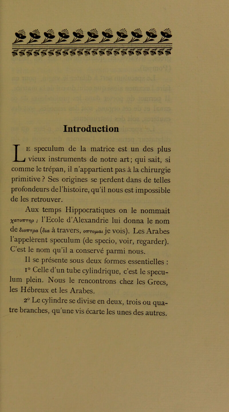 Introduction Le spéculum de la matrice est un des plus vieux instruments de notre art ; qui sait, si comme le trépan, il n’appartient pas à la chirurgie primitive ? Ses origines se perdent dans de telles profondeurs de l’histoire, qu’il nous est impossible de les retrouver. Aux temps Hippocratiques on le nommait xaTOTTTTjp ; l’Ecole d’Alexandrie lui donna le nom de SioTrrpa (Sia à travers, cnn-o^at je vois). Les Arabes l’appelèrent spéculum (de specio, voir, regarder). C est le nom qu’il a conservé parmi nous. Il se présente sous deux formes essentielles : i° Celle d’un tube cylindrique, c’est le spécu- lum plein. Nous le rencontrons chez les Grecs, les Hébreux et les Arabes. 2° Le cylindre se divise en deux, trois ou qua- tre branches, qu une vis écarte les unes des autres.