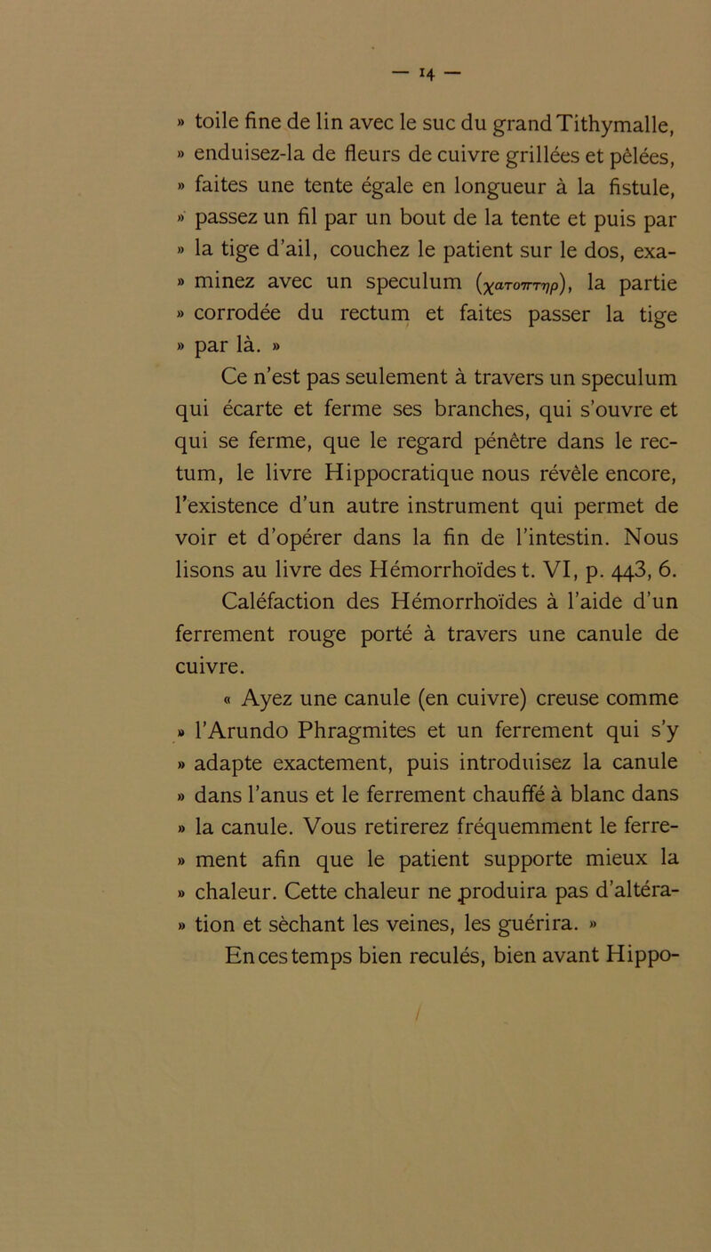 » toile fine de lin avec le suc du grand Tithymalle, » enduisez-la de fleurs de cuivre grillées et pêlées, » faites une tente égale en longueur à la fistule, » passez un fil par un bout de la tente et puis par » la tige d’ail, couchez le patient sur le dos, exa- » minez avec un spéculum (XaT07rTVP), la partie » corrodée du rectum et faites passer la tige » par là. » Ce n’est pas seulement à travers un spéculum qui écarte et ferme ses branches, qui s’ouvre et qui se ferme, que le regard pénétre dans le rec- tum, le livre Hippocratique nous révèle encore, l’existence d’un autre instrument qui permet de voir et d’opérer dans la fin de l’intestin. Nous lisons au livre des Hémorrhoïdes t. VI, p. 443, 6. Caléfaction des Hémorrhoïdes à l’aide d’un ferrement rouge porté à travers une canule de cuivre. « Ayez une canule (en cuivre) creuse comme » l’Arundo Phragmites et un ferrement qui s’y » adapte exactement, puis introduisez la canule » dans l’anus et le ferrement chauffé à blanc dans » la canule. Vous retirerez fréquemment le ferre- » ment afin que le patient supporte mieux la » chaleur. Cette chaleur ne produira pas d’altéra- » tion et séchant les veines, les guérira. » En ces temps bien reculés, bien avant Hippo- /