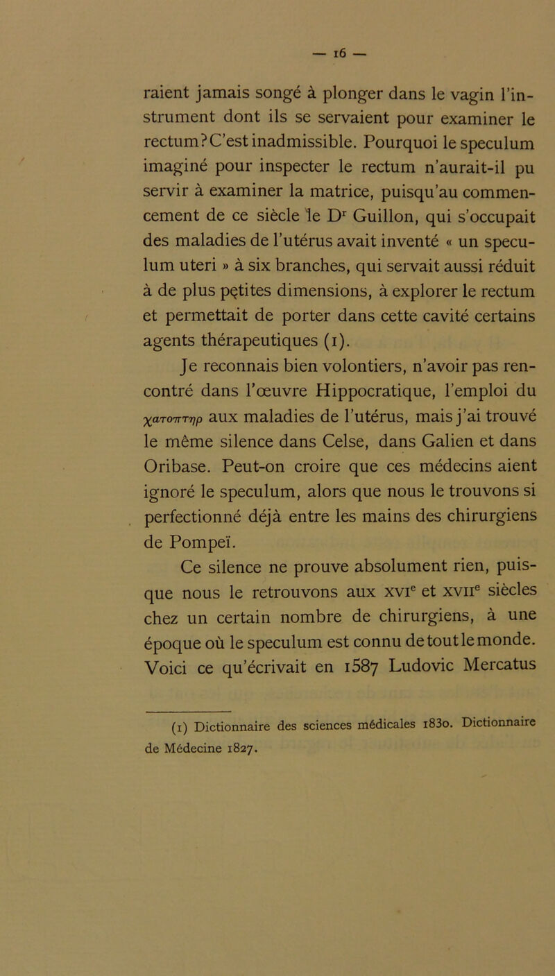 raient jamais songé à plonger dans le vagin l’in- strument dont ils se servaient pour examiner le rectum?C’est inadmissible. Pourquoi le spéculum imaginé pour inspecter le rectum n’aurait-il pu servir à examiner la matrice, puisqu’au commen- cement de ce siècle le Dr Guillon, qui s’occupait des maladies de l’utérus avait inventé « un spécu- lum uteri » à six branches, qui servait aussi réduit à de plus petites dimensions, à explorer le rectum et permettait de porter dans cette cavité certains agents thérapeutiques (i). Je reconnais bien volontiers, n’avoir pas ren- contré dans l’œuvre Hippocratique, l’emploi du xaro-nryp aux maladies de l’utérus, mais j’ai trouvé le même silence dans Celse, dans Galien et dans Oribase. Peut-on croire que ces médecins aient ignoré le spéculum, alors que nous le trouvons si perfectionné déjà entre les mains des chirurgiens de Pompeï. Ce silence ne prouve absolument rien, puis- que nous le retrouvons aux xvie et xvne siècles chez un certain nombre de chirurgiens, à une époque où le spéculum est connu de tout le monde. Voici ce qu’écrivait en 1587 Ludovic Mercatus (1) Dictionnaire des sciences médicales i83o. Dictionnaire de Médecine 1827.